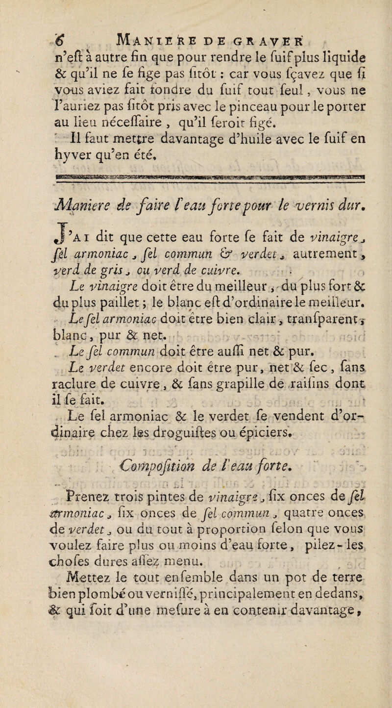 n’eft à autre fin que pour rendre le fuif plus liquide &: qu’il ne fe fige pas litôt : car vous fçavez que fi vous aviez fait fondre du fuif tout feul, vous ne l’auriez pas fitôt pris avec le pinceau pour le porter au lieu néceffaire , qu’il feroir figé. Il faut mettre davantage d’huile avec le fuif en hyver qu’en été. Maniéré de faire F eau forte pour le vernis dur. J’ai dit que cette eau forte fe fait de vinaigre fel armoniac ^ fel commun & verdet * autrement, verd de gris eu verd de cuivre. Le vinaigre doit être du meilleur, du plus fort & du plus pailler; le blanc eft d’ordinaire le meilleur. Le fel armoniac dort être bien clair, tranfparent , blanc, pur & net. Le fel commun doit être auffi net & pur. Le verdet encore doit être pur, net & fec , fans raclure de cuivre , 6c fans grapille de raiiins dont il fe fait. Le fel armoniac & le verdet fe vendent d’or¬ dinaire chez les droguiftes ou épiciers, . :. ; ;J '  '1.1. V “ - . . :. Compofition de F eau forte. Prenez trois pintes de vinaigre fix onces de fel mrmoniac j fix onces de fel commun quatre onces de verdet0 ou du tout à proportion félon que vous voulez faire plus ou moins d’eau forte, pilez - les chofes dures afie^ menu. Mettez le tout enfemble dans un pot de terre bien plombé ouvernifie, principalement en dedans, ■êc qui foit d’une rnefure à en contenir davantage 9