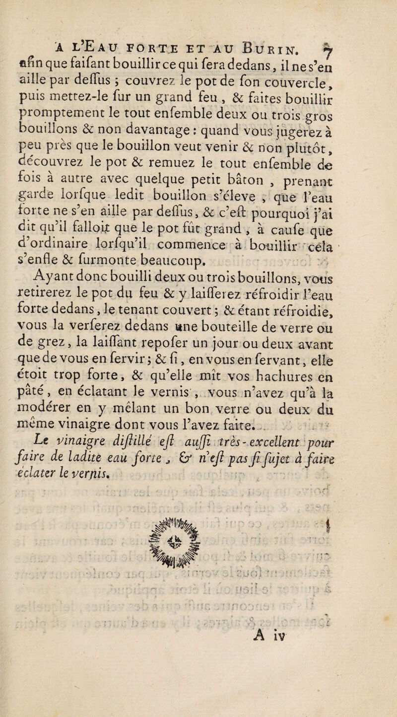 filin que faifant bouillir ce qui fera dedans, il ne s’en aille par deflfüs ; couvrez le pot de fon couvercle, puis mettez-le fur un grand feu , & faites bouillir promptement le tout enfemble deux ou trois gros bouillons & non davantage ; quand vous jugerez à peu près que le bouillon veut venir & non plutôt, découvrez le pot & remuez le tout enfemble de fois à autre avec quelque petit bâton , prenant garde iorfque ledit bouillon s’élève , que l’eau forte ne s’en aille par deflus, & c’eft pourquoi j’ai dit qu’il falloir que le pot fût grand , à caufe que d’ordinaire lorfqu’il commence à bouillir cela s’enfle & furmonte beaucoup. Ayant donc bouilli deux ou trois bouillons, vous retirerez le pot du feu & y laiflerez réfroidir l’eau forte dedans, le tenant couvert ; & étant refroidie, vous la verferez dedans une bouteille de verre ou de grez, la laiiïant repofer un jour ou deux avant que de vous en fervir ; & fi, en vous en ferv.ant, elle étoit trop forte, & qu’elle mît vos hachures en pâté, en éclatant le vernis , vous n’avez qu’à la modérer en y mêlant un bon verre ou deux du même vinaigre dont vous l’avez faite. Le vinaigre diftillé ejl aujji très-excellent pour faire de ladite eau forte , & nefi pas fi fujet à faire éclater le verjiis. ?}{.■>'<• x\.‘ A ïv