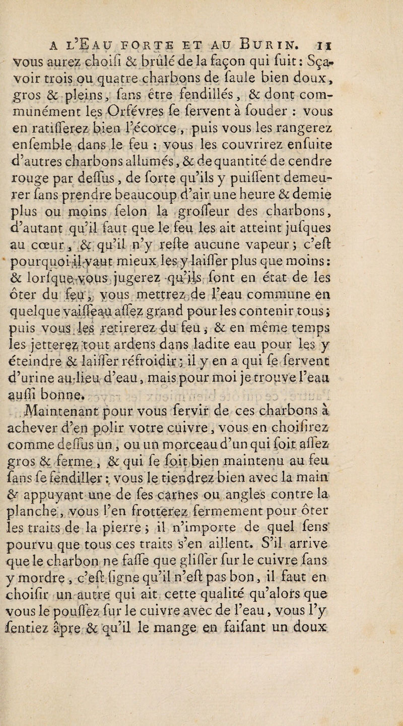 vous aurez choiii & brûlé de la façon qui fuit ; Sça* voir trois ou quatre charbons de faule bien doux, gros & pleins, fans être fendillés, & dont com¬ munément les Orfèvres fe fervent à fouder : vous f j ■ • * en ratifierez bien l’écorce , puis vous les rangerez enfemble dans le feu ; vous les couvrirez enfuite d’autres charbons allumés, & de quantité de cendre rouge par defifus, de forte qu’ils y puiüent demeu¬ rer fans prendre beaucoup d’air une heure & demie plus ou moins félon la grofiêur des charbons, d’autant qu’il faut que le feu les ait atteint jufques au cœur , qu’il n’y refte aucune vapeur ; c’eft pourquoi ifvaut mieux les y laiffer plus que moins : & lorlque, vous jugerez -qu’ils font en état de les ôter du feu , vous mettrez de l’eau commune en quelque vaififeau allez grand pour les contenir tous ; puis vous les retirerez du feu ; & en même temps les jetterez tout ardens dans ladite eau pour les y éteindre & îaiiTer refroidir; il y en a qui fe fervent d’urine au-lieu d’eau, mais pour moi je trouve l’eau aulii bonne. Maintenant pour vous fervir de ces charbons à achever d’en polir votre cuivre, vous en choifirez comme defifus un, ou un morceau d’un qui foit aifez gros & ferme , & qui le foit bien maintenu au feu fans fe fendiller : vous le tiendrez bien avec la main & appuyant une de fes carnes ou angles contre la planche , vous l’en frotterez fermement pour ôter les traits de la pierre ; il n’importe de quel fens pourvu que tous ces traits s’en aillent. S’il arrive que le charbon ne fafife que glifi'er fur le cuivre fans y mordre , c’efi: ligne qu’il n’eft pas bon, il faut en choifir un autre qui ait cette qualité qu’alors que vous le pouffez fur le cuivre avec de l’eau, vous l’y fendez âpre de qu’il le mange en faifant un doux