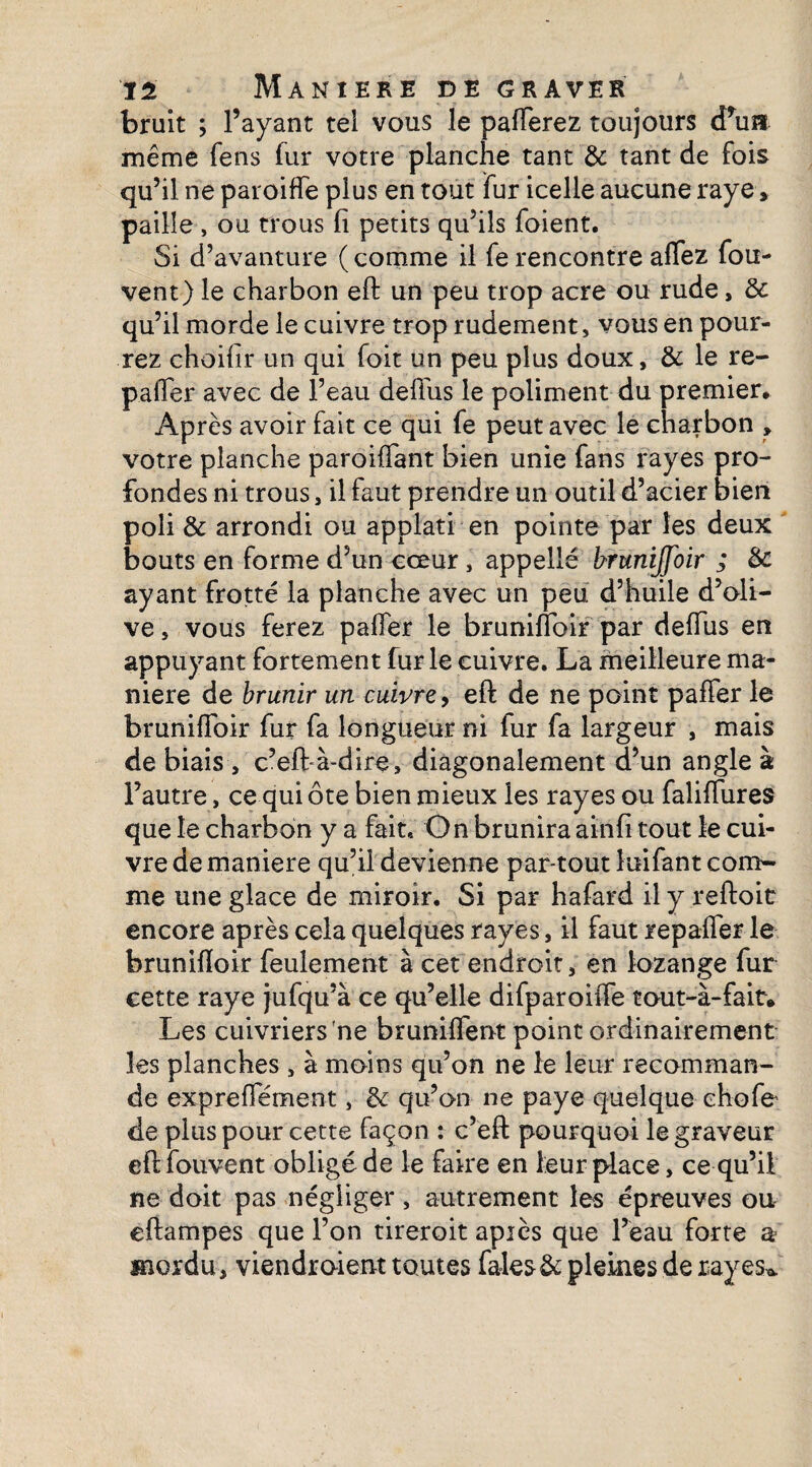 bruit ; l’ayant tel vous le paierez toujours cPua même fens fur votre planche tant 8c tant de fois qu’il ne paroiffe plus en tout fur icelle aucune raye > paille , ou trous fi petits qu’ils foient. Si d’avanture ( comme il fe rencontre allez fou- vent) le charbon eft un peu trop acre ou rude, 8c qu’il morde le cuivre trop rudement, vous en pour¬ rez choifir un qui foit un peu plus doux, 8c le re¬ payer avec de l’eau deftus le poliment du premier* Après avoir fait ce qui fe peut avec le charbon , votre planche parodiant bien unie fans rayes pro¬ fondes ni trous, il faut prendre un outil d’acier bien poli 8c arrondi ou applati en pointe par les deux bouts en forme d’un cœur, appellé brunijfoir ; 8c ayant frotté la planche avec un peu d’huile d’oli¬ ve , vous ferez palier le brunifibir par delfus en appuyant fortement fur le cuivre. La meilleure ma¬ niéré de brunir un cuivre, eft de ne point palier le brunifibir fur fa longueur ni fur fa largeur , mais de biais, c’eft-à-dire, diagonalement d’un angle à l’autre, ce qui ôte bien mieux les rayes ou faliftures que le charbon y a fait. O n brunira ainfi tout le cui¬ vre de maniéré qu’il devienne par-tout îuifant com¬ me une glace de miroir. Si par hafard il y reftoit encore après cela quelques rayes, il faut repafifer le bruniftoir feulement à cet endroit, en lozange fur cette raye jufqu’à ce qu’elle difparoilfe tout-à-fair» Les cuivriers ’ne brunifient point ordinairement les planches , à moins qu’on ne le leur recomman¬ de expreflement, 8c qu’on ne paye quelque choie de plus pour cette façon : c’eft pourquoi le graveur eftfouvent obligé de le faire en leur place, ce qu’il ne doit pas négliger , autrement les épreuves ou eftampes que l’on tireroit après que l’eau forte a mordu, viendraient toutes fales& pleines de rayes^
