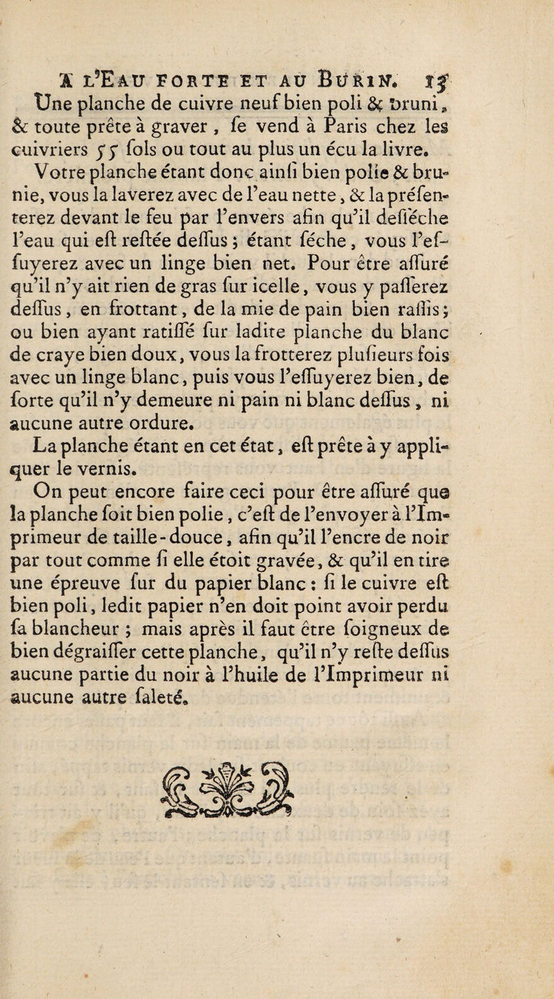 X iÆau FORTE ET AU Btiftltf. xf Une planche de cuivre neuf bien poli ôç Druni» & toute prête à graver , fe vend à Paris chez les cuivriers y y fols ou tout au plus un écu la livre. Votre planche étant donc ainlî bien polie & bru¬ nie, vous la laverez avec de l’eau nette, & la préfen- terez devant le feu par l’envers afin qu’il defiéche l’eau qui effc reliée delfus ; étant féche, vous l’ef- fuyerez avec un linge bien net. Pour être alluré qu’il n’y ait rien de gras fur icelle, vous y pafferez delfus , en frottant, de la mie de pain bien rafiîs ; ou bien ayant ratifie fur ladite planche du blanc de craye bien doux, vous la frotterez plusieurs fois avec un linge blanc, puis vous l’efluyerez bien, de forte qu’il n’y demeure ni pain ni blanc delfus, ni aucune autre ordure. La planche étant en cet état, ell prête à y appli¬ quer le vernis. On peut encore faire ceci pour être alluré que la planche foit bien polie, c’ell de l’envoyer à l’Im¬ primeur de taille-douce, afin qu’il l’encre de noir par tout comme li elle étoit gravée, & qu’il en tire une épreuve fur du papier blanc : fi le cuivre ell bien poli, ledit papier n’en doit point avoir perdu fa blancheur ; mais après il faut être foigneux de bien dégraifier cette planche, qu’il n’y relie delfus aucune partie du noir à l’huile de l’Imprimeur ni aucune autre faleté.