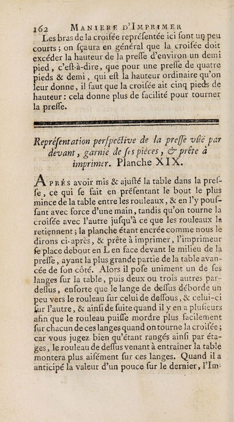 Les bras de la croilée repréfentée ici lont un peu courts; on fçaura en général que la croilée doit excéder la hauteur de la preiTe d’environ un demi pied, c’eft-à-dire, que pour une prelie de quatre pieds & demi, qui eft la hauteur ordinaire qu on leur donne, il faut que la croifée ait cinq pieds de hauteur : cela donne plus de facilité pour tourner la prefle* Repré [entât ion perfpeëlive de la prejje vue par devant} garnie de fcs pièces, & prête à imprimer. Planche XIX. Ap ké s avoir mis 2c ajuite la table dans la prei- fe, ce qui fe fait en préfentant le bout le plus mince de la table entre les rouleaux, & en l’y poul- fant avec force d’une main, tandis qu’on tourne la croifée avec l’autre jufqu’à ce que les rouleaux la retiennent ; la planche étant encrée comme nous le dirons ci-après, 2c prête a imprimer, 1 imprimeur fe place debout en L en face devant le milieu de la preffe, ayant la plus grande partie de la table avan¬ cée de fon côté. Alors il pofe uniment un de fes langes fur la table, puis deux ou trois autres par- delais, enforte que le lange de deifus déborde un peu vers le rouleau fur celui de deflbus, & celui-ci fur l’autre, 2c ainfi de fuite quand il y en a planeurs afin que le rouleau puiHe mordre plus facilement fur chacun de ces langes quand on tourne la croilée ; car vous jugez bien qu’étant rangés ainfi par éta¬ ges , le rouleau de defius venant à entraîner la table montera plus aifément fur ces langes. Quand il a anticipé la valeur d’un pouce fur le dernier, l’Im;