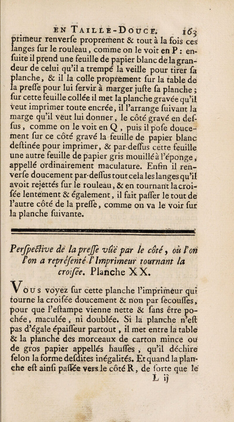 primeur renverfe proprement & tout à la fois ces langes fur le rouleau, comme on le voit en P : en- fuite il prend une feuille de papier blanc delà gran¬ deur de celui qu’il a trempé la veille pour tirer fa planche, & il la colle proprement fur la table de la prefife pour lui fervir à marger jufte fa planche ; fur cette feuille collée il met la planche gravée qu’il veut imprimer toute encrée, il l’arrange fuivant la marge qu’il veut lui donner, le côté gravé en def* fus, comme on le voit en Q , puis il pofe douce¬ ment fur ce côté gravé la feuille de papier blanc deftinée pour imprimer, & par-deffus cette feuille une autre feuille de papier gris mouillé à l’éponge appellé ordinairement maculature. Enfin il ren¬ verfe doucement par*defius tout cela les langes qu’il avoit rejéttés fur le rouleau, & en tournant îacroi- fée lentement & également, il fait paffer le tout dé l’autre coté de la preflè, comme on va le voir fur la planche fuivante. Perjpeâïive dé la prejfc vue par le coté, ou F on P on a repréfenté F Imprimeur tournant la croifée. Planche X X. dus voyez fur cette planche l’impriméur qui tourné la croifée doucement & non par fecoulfes, pour que l’eftampe vienne nette & fans être po¬ chée , maculée , ni doublée. Si la planche n’eft pas d’égale épailfeur partout, il met entre la table & la planche des morceaux de carton mince oü de gros papier appellés hauffés , qu’il déchire félon la forme defdites inégalités. Et quand la plan¬ che eft ainfi p a (fée vers le côté R, de forte que lé