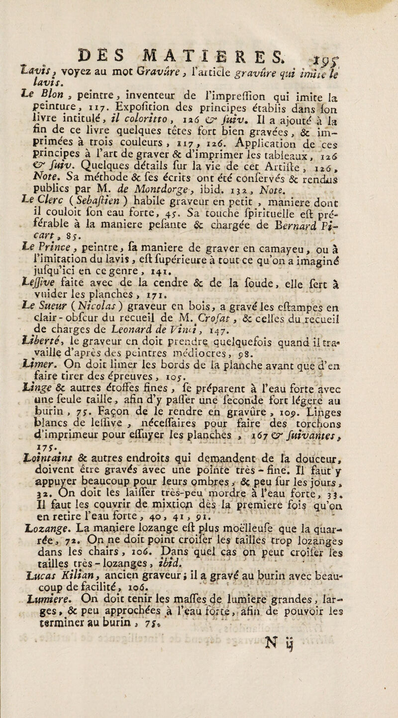 DES MATIERES. t9S lavis, voyez au mot Gravure, l’atticle gravure qui imite le lavis. Le B Ion s peintre, inventeur de l’impreflion qui imite la peinture, 117. Expofition des principes établis dans Ion livre intitulé, il coloritto , 126 j'uiv. Il a ajouté à la fin de ce livre quelques têtes fort bien gravées, 5c im¬ primées à trois couleurs, 117, 126. Application de ces principes à l’art de graver de d’imprimer les tableaux, 126 fuiv. Quelques détails fur la vie de cet Artifte , 126, Note, Sa méthode de fes écrits ont été confervés 5c rendus publics par M. de Montdorge, ibid. 132, Note. Le Clerc ( Sebajlien ) habile graveur en petit , maniéré dont il couloit fon eau forte, 45. Sa touche fpirltueile eft pré¬ férable à la maniéré pefante 5c chargée de Bernard Pi~ cart9 85. Le Prince, peintre, fa maniéré de graver en camayeu, ou à l’imitation du lavis, eft fupérieure à tout ce qu’on a imaginé jufqu’ici en ce genre, 141. LeJJive faite avec de la cendre 5c de la foude, elle fert à vuider les planches , 171. Le Sueur ( Nicolas ) graveur en bois, a gravé les eftampes en clair-obfcur du recueil de M.Crofat, 5c celles du recueil pie charges de Leonard de Vtmi, 147. Liberté, le graveur en doit prendre quelquefois quand il traa ^vaille d’après des peintres médiocres, 98. Limer. On doit limer les bords de la planche avant que d’en faire tirer des épreuves , 105. Linge 5c autres étoffes fines , fe préparent à l’eau forte avec une.feule taille, afin d’y paffer une fécondé fort légère au burin, 79. Façon de le rendre en gravure, 109. Linges blancs de lefîive , néceffaires pour faire des torchons d’imprimeur pour effuyer les planches , 167 or /vivantes* l7S\ Lointains & autres endroits qui demandent de la douceur, doivent être gravés avec une pointe très - fine. Il faut y appuyer beaucoup pour leurs ombres, 5ç peu fur les jours, 32. On doit les laifler très-peu mordre à feau forte, 33, Il faut les couvrir de mixtion dès la première fois qu’on en retire l’eau forte, 40, 41, 91. Lozange. La maniéré lozange eft plus moè'lleufe que la quar- rée, 72, On ne doit point croifer les tailles trop lozangès dans les chairs, 106. Dans quel cas on peut croifer lès tailles très - lozapges, ibid. Lucas Kilian, ancien graveur» il a gravé au burin avec beau¬ coup de facilité, io<5. Lumière. On doit tenir les maffes de lumière grandes > lar-» ges» 5c peu approchées à l’eau forte, afin de pouvoir les terminer au burin , 7*®