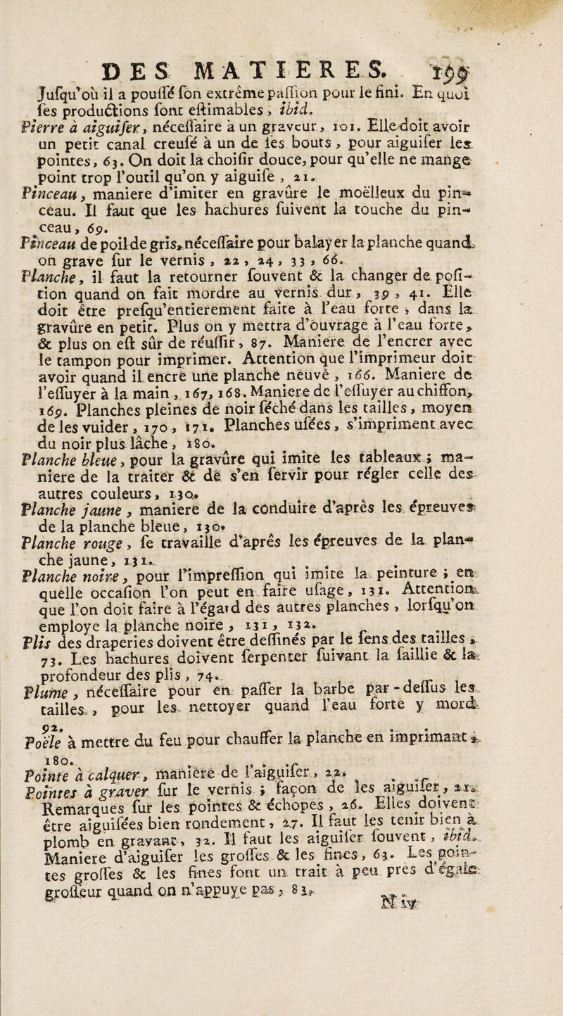 Jufqu’où il a pouffé Ton extrême paffion pour le fini. En quoi les productions font eftimabies , Ibid. Pierre à aiguifer, néceffaire à un graveur , roi. Elledoit avoir un petit canal creufé à un de les bouts , pour aiguifer les pointes, 63. On doit la choifîr douce,pour qu’elle ne mange point trop l’outil qu’on y aiguife , 21. Pinceau, maniéré d’imiter en gravure le moelleux du pin** ceau. Il faut que les hachures fuivent la touche du pin¬ ceau, 69. Pinceau de poil de gris*, néceffaire pour balayer la planche quand, on grave fur le vernis , 22 , 24, 33 , 66. Planche, il faut la retourner fouvent & la changer de pofi- tion quand on fait mordre au vernis dur, 39 , 41. Elle doit être prefqu’entierement faite à l’eau forte , dans la gravure en petit. Plus on y mettra d’ouvrage à l’eau forte, & plus on eft sûr de réuffir, 87. Maniéré de l’encrer avec le tampon pour imprimer. Attention que l'imprimeur doit avoir quand il encre une planche neuve , 166. Maniéré de l’effuyer à la main , 167,168. Maniéré de l’effuyer au chiffon, 1 dp. Planches pleines de noir féchédans les tailles, moyen de les vuider, 170, 171. Planches ufées, s’impriment avec du noir plus lâche, 180. Planche bleue, pour la gravure qui imite les tableaux ; ma¬ niéré de la traiter & dé s’en fervir pour régler celle des autres couleurs, 130, Planche jaune , maniéré de la conduire d’après les épreuves de la planche bleue, 130* Planche rouge, fe travaille d’après les épreuves de la, plan¬ che jaune, 131., Planche noire y pour l’impreflion qui imite la peinture ; en quelle occafion l’on peut en faire ufage, 13.1* Attentions, que l’on doit faire à l’égatd des autres planches > lorfqu on employé la planche noire , 131, m» Plis des draperies doivent être défîmes par le iens des tailles * 73. Les hachures doivent ferpenter fuivant la faillie & la, profondeur des plis, 74-- f , ,r , Plume y néceffaire pour en paffer la barbe par-delius les . tailles,, pour les nettoyer quand l’eau forte y mord. Poêle à mettre du feu pour chauffer la planche en imprimant à> Pointe à calquer y manière de l’alguifcr, 22. . . Pointes à graver fur le vernis ; façon de les aiguiler, 21* Remarques fur les pointes & échopes , 2.6. Elles doivent être aiguifées bien rondement, 17» E %u,c ies tenir bien a plomb en gravant , 32* Il faut les aiguiler louvent, tbtcu. Maniéré d’aiguifer les groffes & les fines , 63. Les poin¬ tes groffes & les fines font un trait à peu près dr  groffeur quand on n appuyé pas s 8^ ^