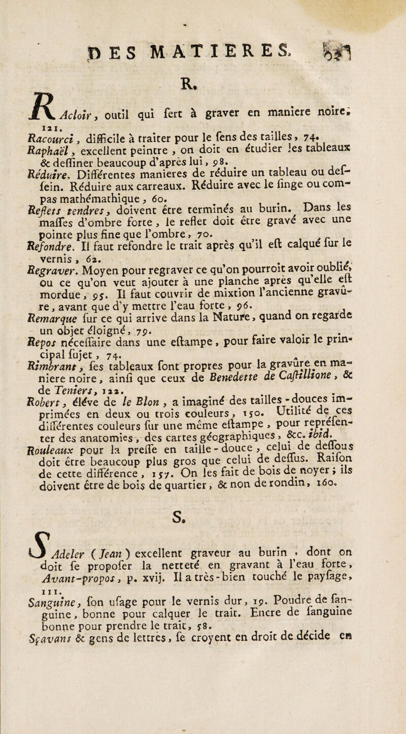 DES MATIERES, g! R R. Acloir, outil qui fert à graver en maniéré noire. I 2 I Racourci , difficile à traiter pour le fens des tailles» 74* Raphaël, excellent peintre , on doit en étudier les tableaux & deffiner beaucoup d’après lui, 98. . Réduire, Différentes maniérés de réduire un tableau ou del— fein. Réduire aux carreaux. Réduire avec le finge ou com¬ pas mathémathique ^ 60. # . Reflets tendres y doivent être terminés au burin., Dans les maffies d’ombre forte , le reflet doit etre grave avec une pointe plus fine que l’ombre, 70. , r , Refondre. Il faut refondre le trait après qu il eft calque lur le vernis s 62. . , r ,, Regraver. Moyen pour regraver ce qu’on pourroit avoir oublie» ou ce qu’on veut ajouter à une planche après qu elle elt mordue, 95. Il faut couvrir de mixtion l’ancienne gravu** re, avant que d’y mettre l’eau forte ,96. Remarque fur ce qui arrive dans la Nature, quand on regarde un objet éloigné, 7P- „ r. .... Repos néceffaire dans une eftampe, pour faire valoir le prin* cipal fujet, 74. A Rimbrant, fes tableaux font propres pour la gravure en ma¬ niéré noire, ainfi que ceux de Benedette de CafltUtone > oc de Tenter s Robert y éléve de le Blon , a imaginé des tailles - douces im¬ primées en deux ou trois couleurs, 150. Utilité de ces différentes couleurs fur une même eftampe , pour repreien- ter des anatomies , des cartes géographiques , 8cc. Rouleaux pour la preffe en taille - douce , celui de deflous doit être beaucoup plus gros que celui de aellus. Kaiion de cette différence , 157. On les fait de bois de noyer ; ils doivent être de bois de quartier, 3c non de rondin, 160. ■V Adeler ( Jean ) excellent graveur au burin » dont on doit fe propofer la netteté en gravant à l’eau forte. Avant-propos, p. xvij. Il a très-bien touché le payfage. Sanguine, fon ufage pour le vernis dur, 19. Poudre de fan- guine, bonne pour calquer le trait. Encre de fanguine bonne pour prendre le trait, $8. b Sfavant 3c gens de lettres, fe croyent en droit de décidé en