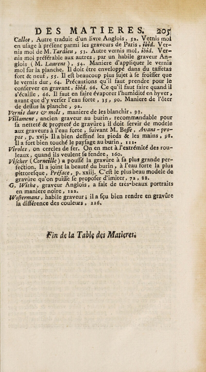 ï> Ë $ MATIERES, aojj Callot, Autre traduit d’un livre Anglois, 52. Vêtais mol en ufage à préfent parmi les graveurs de Paris , ibid. Ver¬ nis mol de U, Tardieu , 53. Autre vernis mol, ibid. Ver¬ nis mol préférable aux autres, par un habile graveur An¬ glois ( M. Laurent ) , s4* Maniéré d’appliquer le vernis mol fur la planche. Il doit être enveloppé dans du taffetas fort ôc neuf, 55. Il eft beaucoup plus fujet à fe froiffer que le vernis dur, 64. Précautions qu’il faut prendre pour le conferver en gravant, ibid. 66. Ce qu’il faut faire quand il s’écaille , 66. Il faut en faire évaporer l’humidité en hyver , ayant que d’y verfer l’eau forte , 35, 90. Maniéré de l’ôter de deffus la planche ,92. Vernis durs £?•’ mois , maniéré de les blanchir, 9$. Villamene, ancien graveur au burin, recommandable pour fa netteté 6c propreté de gravure ; il doit fervir de modèle aux graveurs à l’eau forte , fuivant M. Bojfe, Avant -pro¬ pos , p. xvij. Il a bien deffmé les pieds 6c les mains, 98. Il a fort bien touché le payfage âu burin, 111. Viroles, on cercles de fer. On en met àJ’ extrémité des rou¬ leaux , quand ils veulent fe fendre, 160. Vifcher ( Corneille ) a pouffé la gravure à fa plus grande per- fedion. Il a joint la beauté du burin, à l’eau forte la plus pittorefque, Préface, p. xxiij. C’eft le plus beau modèle de gravure qu’on puiffe fe propofer d imiter, 72 , 88. •G. Withe, graveur Anglois, a fait de très-beaux portraits en maniéré noire, 122. „ Wofiermans, habile .graveur ; ilafçu bien rendre en gravure la différence des couleurs, né. fin di la Tabk its Mamns.