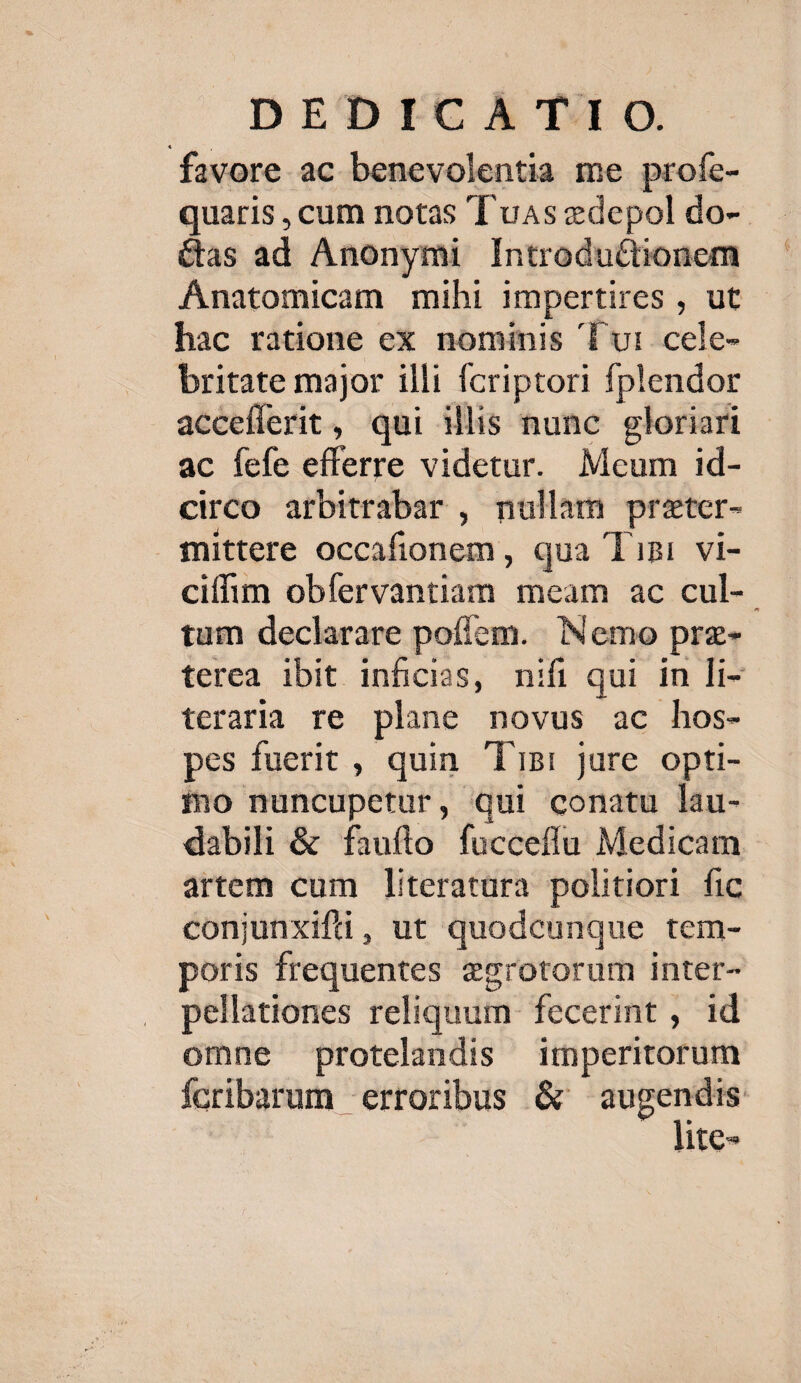 favore ac benevolentia me profe- quaris , cum notas T uas edepol do-- &as ad Anonymi IntroduCtionem Anatomicam mihi impertires , ut hac ratione ex nominis Tur cele- —. britate major illi fcriptori fplendor acceflerit, qui illis nunc gloriari ac fefe efferre videtur. Mcum id- circo arbitrabar , nullam przter- mittere occafionem, qua Tini vi- ciffim obfervantiam meam ac cul-. tum declarare pofícm. Nemo prz- terea ibit inficias, nifi qui in li- teraria re plane novus ac hos- pes fuerit , quin. Tisi jure opti- fo nuncupetur, qui conatu lau- dabili & fauflo fucceffu Medicam artem cum literatura politiori fic conjunxifti, ut quodcunque tem- poris frequentes 2grotorum inter- pellationes reliquum. fecerint , id omne protelandis imperitorum Ícribarum «erroribus & — itc