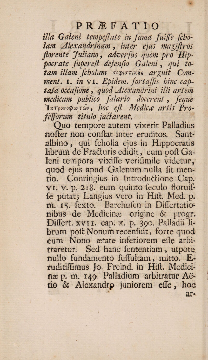 PRIEFATTIO ila Galeni tempeflate in fama fuiffe fcho- lam .lexandrinam , inter ejus magiflros florente Juliano, adver[us quem pro. Hip- pocrate fupereft defenfio Galeni , qui 10- £am illam. [ibolam e«p visus arguit | Com- ment. Y. in V1. Epidem. forta[lis binc cap- £afa occafione , quod Alexandrini illi artem sedicam publico [alario docerent ,. feque óIEs«v0070Qio t àv , boc ejt Medice ariis Pro- ferum titulo jacarent. Quo tempore autem vixerit Palladius nofter non conftat inter eruditos. Sant- albino, qui fcholia ejus in. Hippocratis librum de Fra&uris edidit, eum poft Ga- lent tempora vixiffe verifimile videtur, quod ejus apud Galenum nulla fit men- tio. Conringius in Íntrodu&ione Cap. Vi. V. p. 218. eum quinto feculo floruif- fe putat; Langius vero in Hift. Med. p. m. 15. fexto. Barchufen in Diflertatio- nibus'de Medicine origine & progr. Differt. xvii. cap. x. p. 390. Palladii li- brum poft Nonum recenfuit, forte quod eum Nono etate inferiorem eíle arbi- traretur. Sed hanc fententiam , utpote nullo fundamento fuffultam, mitto. E- ruditiffimus Jo. Freind. in Hift. Medici- nz p. m. r49. Palladium arbitratur Aé- tio & Alexandrp juniorem effe, hoc | | ar-