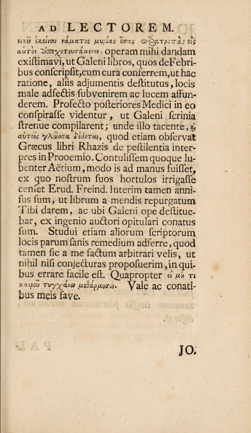 &DbiILECT XGREMO:, yx8 exelyoU YdicToOs [Upias OcXS (Q4. TpocT s 6i aUTOY DUTY eT euo diu evoy , operam mihi dandam exiftimavi, ut Galeni libros, quos deFebri- bus conícripfit,cum cura conterrem,ut hac ratione, aliis adjumentis deftitutus , locis male adfectis fubvenirem ac lucem affun- derem. Profecto pofteriores Medici in eo confpiraffe videntur , ut Galeni fcrinia . ftrenue compilarent; unde illo tacente, 9j aUTols yAaosa, àéderay, quod etiam obfervat Graecus libri Rhazis de peflilentia inter- pres inProoemio. Contuliffem quoque lu- benter Aétium, modo is ad manus fuiffet, cx quo noftrum fuos hortulos irrigaffe centet Erud. Freind. lnterim tamen anni: fus fum, ut librum a mendis repurgatum Áibi darem, ac ubi Galeni ope deflitue- bar, ex ingenio auctori opitulari conatus fum. Studui etiam aliorum fcriptorum lócis parum fanis remedium adferre, quod tamen fic a me factum arbitrari velis, ut nihil nifi conjecturas propofuerim in qui- bus errare facile eft. Quapropter « us vi xaipoU Twy»'dv& ué)apuMosu- — V ale ac conati- bus meis fave. i | JO.