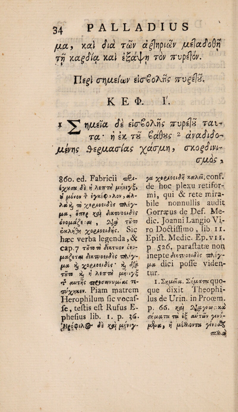 | DN r. 960. ed. Fabricii «€«- £yxou dày Aenmi pinys, $ póvoy T. Eyx£Qa Xov , &amp;À- Aeg, To xse1otidie qéy- p, ómsp xg) diwsvosióte yop, Ce ab, 2]a T£TU &amp;AAx94. x 0gAotiduc. Sic hzc verba legenda, &amp; cap.7 riv m dixruov Cvo- pastevea dyemonidie aney-. po 1 qoeotidée x, dfe TET 27 5 AtzTà unity eB euTAS qrE90 oU es. T6- quxxxev. Piam matrem Herophilum fic vocaf- fe , teftis eft Rufus E- phefius lib. 1. p. 36. Uie oiNg- 9 xu) wivy- 0406 à 9&amp; v eghotida xaAd&amp;.cont. de hoc plexu retifor- mi, qul &amp; rete mira- bile nonnullis audit Gorrzus de Def. Me- dic. Joanni Langio Vi- - ro Doctiffimo, lib. 11. Epift. Medic. Ep.vrr. p.526, paraftate non ]nepte di«qvocid ic qAiy- pa dici poffe viden- tur. I.Zquéa. Xipaqu quo- que dixit Theophi- lus de Urin. in Procm. p. 66. xd AMeywusaz cuo Tx Tw $5 AUTO 9AVO- TUN