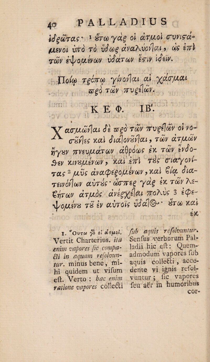 adiu - ^. el £u ! idedirac 1 Éro yag oi d TM o) cwigde «Asyoi rà TO. d ee ovaxvor le». ex em váy éojtvow -vdatrev. £c ideir. ^ 4 - ty ; itio :  é F  E 1 t dIofo gémo ylrofloa. o. xou BENT JEN. nica. DE rs ecu alo dà weà Ty 7rvgfldy oi vo- ciylee xad du]ovarlau , àv avo iysy veu dry ,düpóoe £x. v evdo- 9-ey XuyBLeVy , XO $71 T6 Ciocyovi- zac ? uc dyapégou.tvav , va). Gia, dia- Tavóf]ev airSc: do meg yag 8x TOY Ne- Cjrev druide dyégysleu moMwe 3 £Qe- xrousra. 78 £y eorois ojdlQ-* sro xoi | NET m BU 33 ci e T|AGl. Vertit Charterius. i/2 enim vapores fic. compa- gi in aquam ve[oloun- zur. minus bene, mi- hi quidem ut vifum eíl. Verto ; bac enim raiione vapores collecti füb aquis véfolountur. Senfüs verborum Pal- ladii hic eft: Quem- admodum vapores fub aquis collettr, acce- dente vi ignis refol- vuntur; Íic vapores feu atr in humoribus COr-