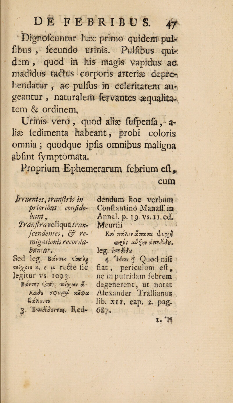 |, DE TEBFRIBUGS Jj Digrofcuntur hec primo: quidem: pul fibus ,- fecutido urinis, Pulfibus quies ' dem, quod in his niagis vapidus ae. madidus tactds corporis arterie depree herdatur , ac pulfus in celéritatemr au- geantur , maturalerh fervantes aqualita.. tem &amp; ordinem, Urinis. vero , quod aliae über a. lis fedimenta habeant ;, probi coloris omnia; quodque ipfis omnibus maligna abünt fymptomata. Dem | Proprium Ephemerarum febrium eft, Jerütsies, tranfiris in prieribus.— confide- bant , dran fira iade IT aH. tigationis recorda- Baar. Sed ] eg. Bavjec aig aevo) X. € | rcCte fic legitur vs. 109 3. Bare Vae tí oc n &amp;- Aat cQvea x8do Cx AovTS Conftantinó Manatf.in Kou zr Av aiorotoot dupl «esc an Env oumedidu,. leg. ézedids 4. 1dyoy Quod UR fiat, periculum eft, degenerent, ut notat J 687. p. HW