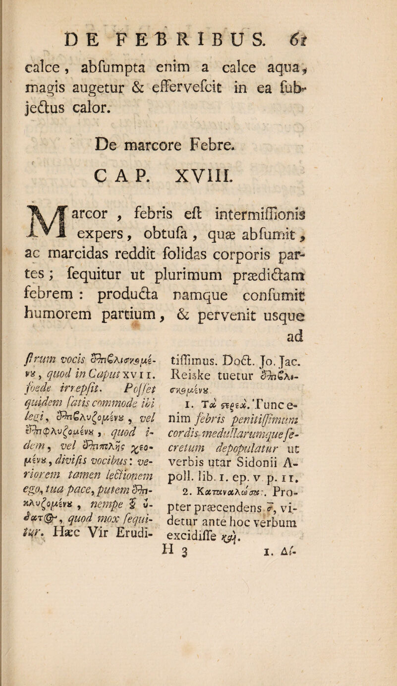 calce , abfumpta enim a calce aqua; magis augetur & effervefcit in ea fub- je&us calor. De marcore binius CAP. XVIII N Af arcor , febris eft intermiffionis ja | cxpers, obtufa, que abfumit , .. &c marcidas reddit folidas corporis par- tes; fequitur ut plurimum predictam febrem : producta namque confumit humorem partium ; & pervenit usque f'rum vocis SànGAiene nt- V8 , QUod in Caput Xxv11. foede irrepfu. Poet legi, donGAvCouévs , vel UnQAv(outea ,. quod - i- dem y vel OónmA5s weo- pévs , divifis vocibus: ve- viorem iamen leonem €80,1ud Dace, putem Sn- xAvConivs , nempe $ 3- dac, quod mox fequi- HT. Hzc Vir Erudi- ad tiffimus. Doct. To; Jac. Reiske tuetur 96x- enoptvg. L T4 sees. 'T'une e. nim febris penitiffimumi. cordis. smedullarumquefe-- Crelut depopulatur ut verbis utar Sidonii A- poll. lib. 1. ep. v. p. 1r. 2. KaruvaAGox:. Pro- pter precendens.z, vi- detur ante hoc verbum