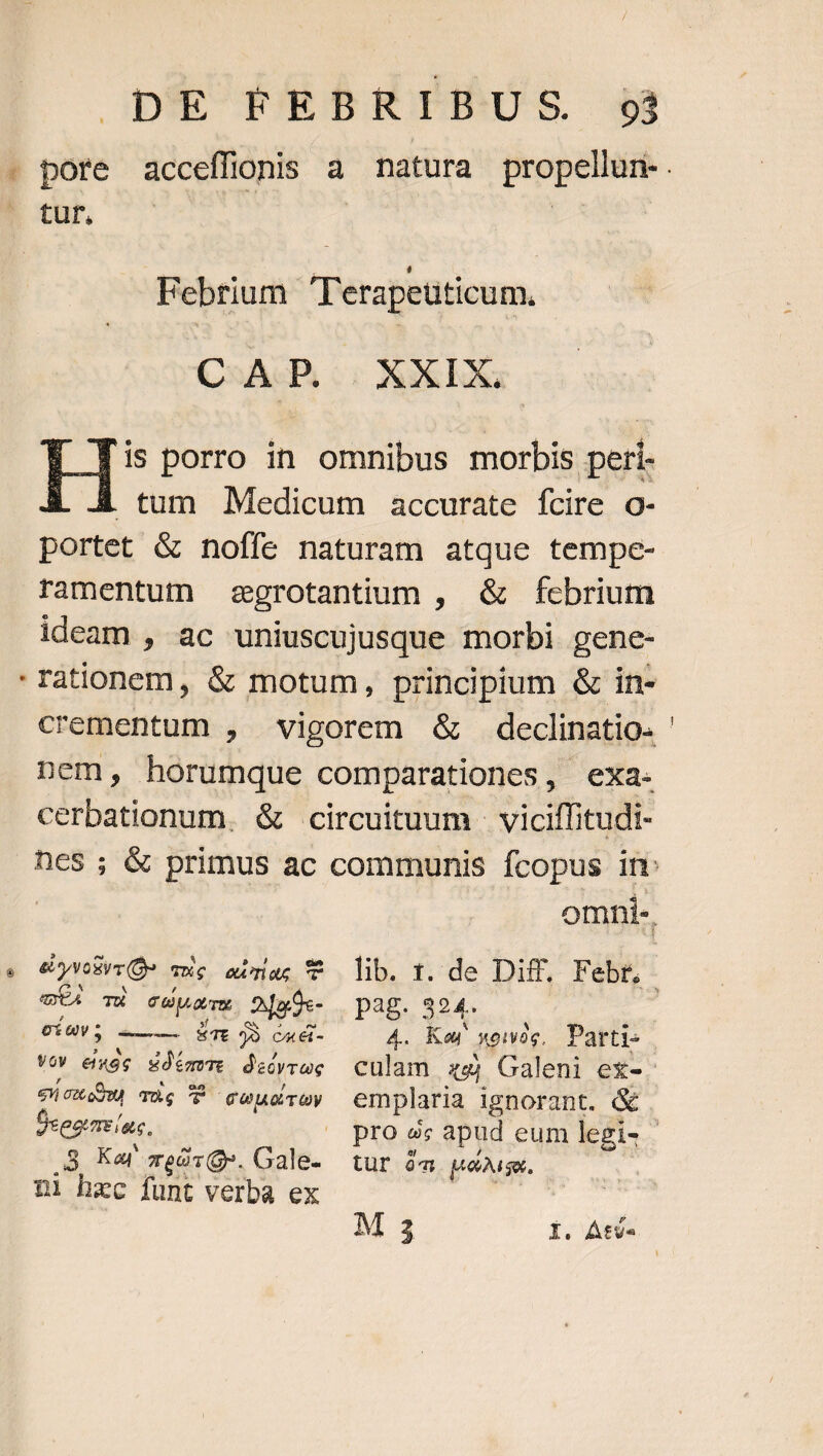 tur. Febrium Terapeuticum, | CAP | XXIX. H* porro in omnibus morbis peri- tum Medicum accurate fcire o- portet &amp; noffe naturam atque tempe- ramentum aegrotantium , &amp; febrium ideam , ac uniuscujusque morbi gene- rationem, &amp; motum, principium &amp; in- nem, horumque comparationes, exa. cerbationum. &amp; circuituum | viciffitudi- eU Ti cupa OjgÓe- pag. 324. , €í0V5 4 . ÉTt 9» CA € - 4.. Kay TCITTPS Parti- quaes The UU coudrey emplaria ignorant. &amp; 3 Ka zeOrQ». Gale- tur 4m uou. n1 hec funt verba ex iota