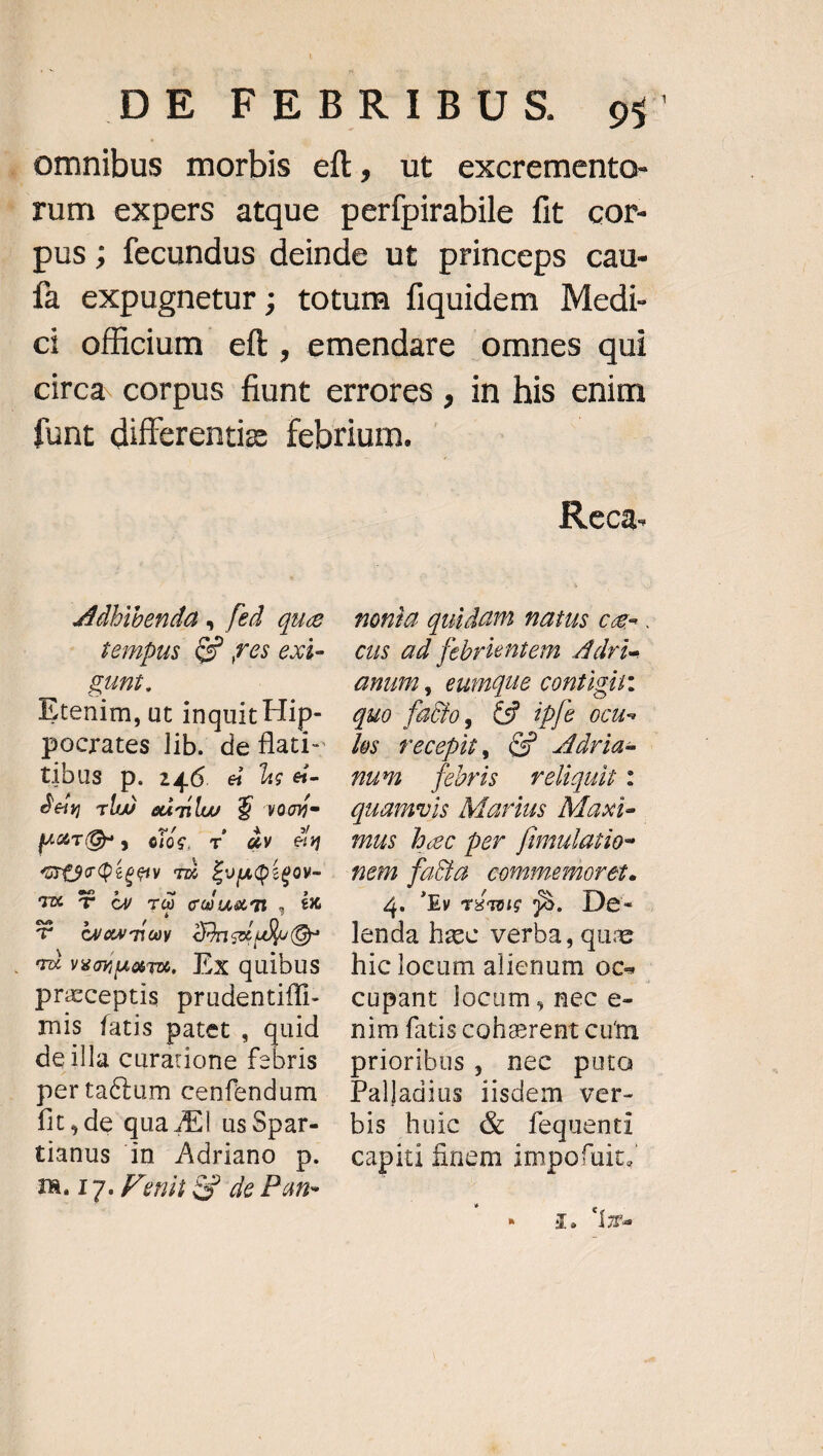 ut excremento- /dbibenda , fed que tempus C» res exi- gunt. Etenim, at inquit Hip- tibus p. 246. &amp; à &amp;- den clu ad ilu, $ von pue. eios, T Y és ats Qieev T2 E eue 3X 'T Oy TO COUGT , £x T GQewmay Dineldlo o . m vecino, Ex quibus preceptis prudentiffi- miS fatis patet , quid de illa curacione febris per tactum cenfendum fit, de qua /El us Spar- tianus in Adriano p. TR. I7. P'enit cy de Pan- Reca- cus ad febrientem Adri- auum, eumque contigii: quo fatio, €9 ipfe ocu- les recepit, C» dria- nu febris relhqui: thus bec per. Jimulatio- tiet facia commemoret. 4. Ev Témi 59. De- lenda hzc verba, que hic locum alienum oce cupant locum, nec e- nim fatiscoherent cum prioribus, nec puto Palladius iisdem ver- bis huic &amp; fequenti capiti inem impofuit. E j X. I2