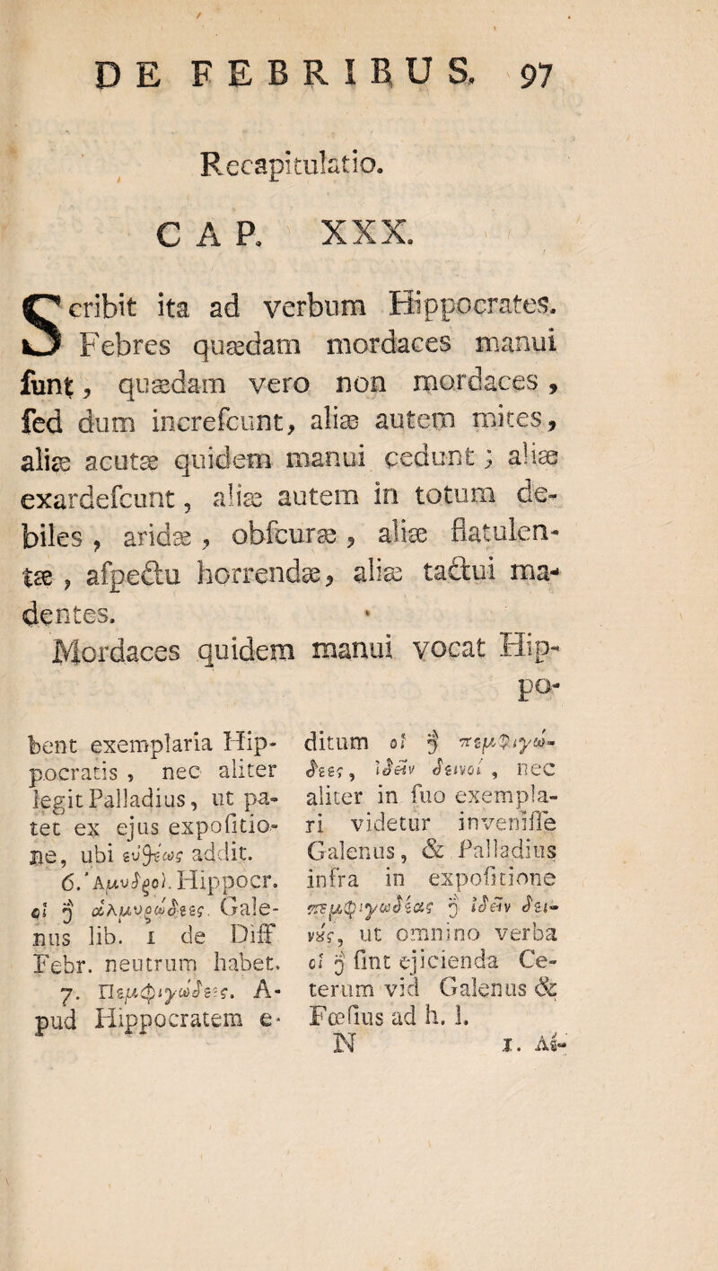 y DE REBRIBUS E | Recapitulatio. CE p. XXX. eribit ita ad verbum Hippocrates. J Febres quedam mordaces manui funt, quedam vero non mordaces, fed dum increfcunt, alie autem miteis alie acute quidem manui cedunt; alie exardefcunt , biles , indes ^ dentes. * bent exemplaria Hip- Lapi X Hee aliter legit Palladius, ut pa- tet-ex.g)us GEPOUKUN ne, ubl euOccs a addit. é. ' AusJgol. Hippocr. ei E EP TTTE Gale- nus lib i de Dif Febr. neutrum habet. 7. lsudiyudess, À- pud IHippocratem e. po- ditum ef 3 T6 D ity tl dees, idéiv dewoi, nec aliter in. fuo exempla- ri videtur inveniffe Galenus, &amp; Palladius infra in expofitione mue: iyudéac j idàv dei- vé, ut omnino verba ci 5fint ejicienda Ce- terum vid. Galenus &amp; Foftus ad h. 1. à