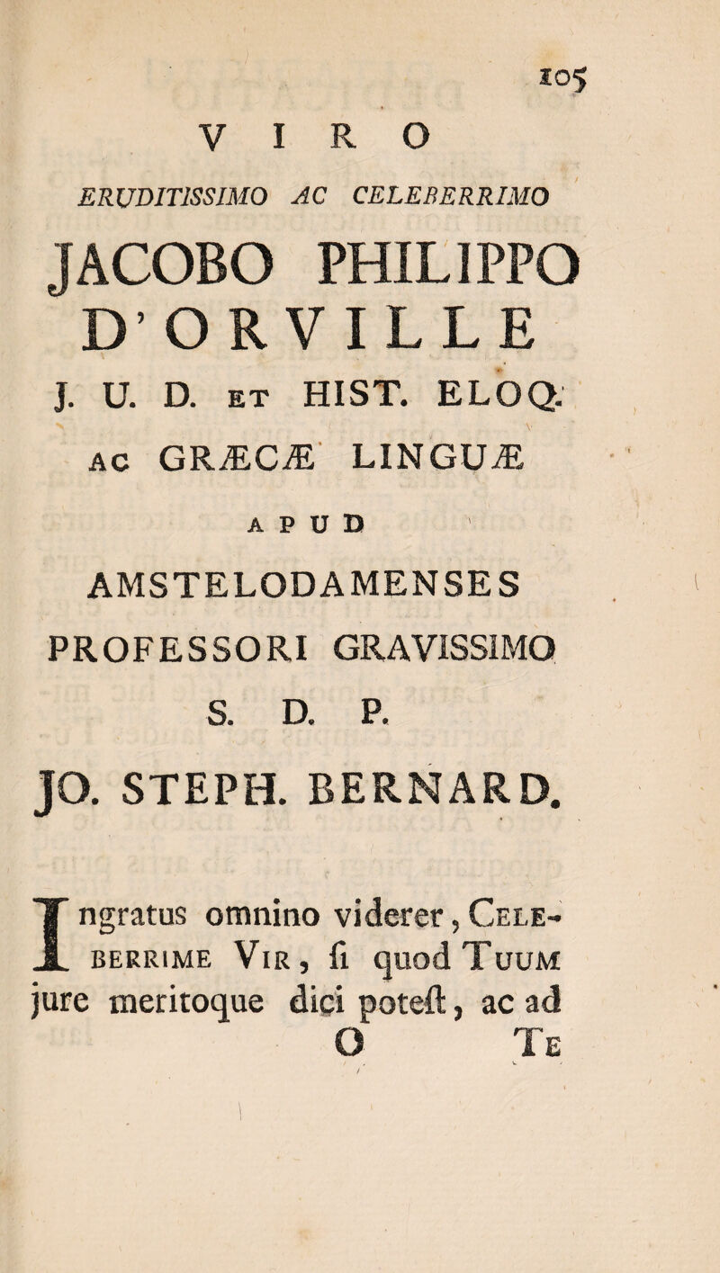 U IR ERUDITISSIMO 4C CELEBERRIMO | JACOBO PHILIPPO D'ORVILLE J. D. uDoSgge: HISY. ELOQ- Ac GRUECA LINGUJE APUD | AMSTELODAMENSES PROFESSORI GRAVISSIMO BH) up tes JO. STEPH. BERNARD,. T'es omnino viderer , Crre- BERRIME Vin, fi quod TuuM jure meritoque dió — ac ad 1r