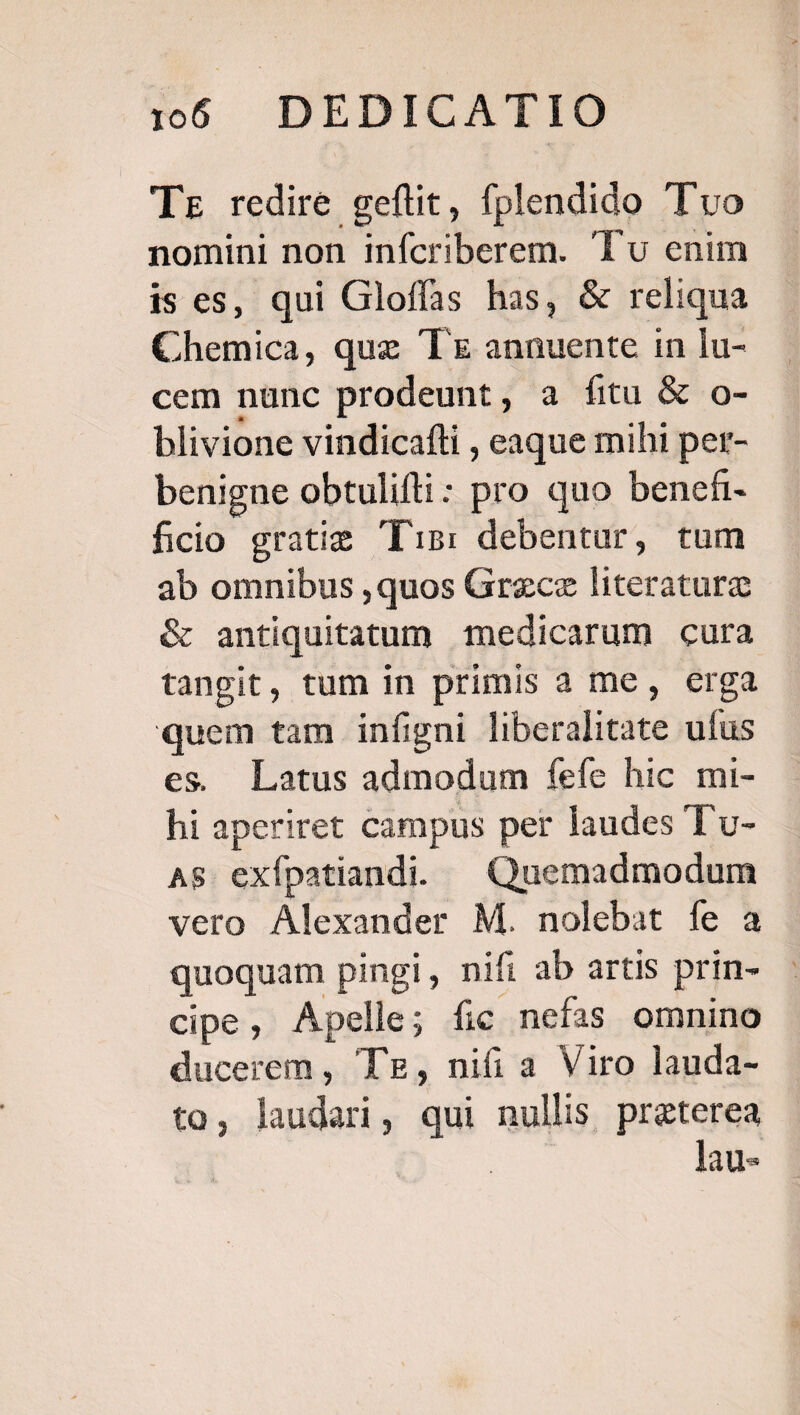 1066 DEDICATIO Tz redire geflit, fplendido 'Tvo nomini non infcriberem. Tu enim ises, qui Gloffas has, &amp; reliqua Chemica, que Tx annuente in lu- cem nunc prodeunt, a fitu &amp; o- blivione vindicafti , eaque mihi per- benigne obtulifli: pro quo benefi- ficio gratie Tis: debentur, tum ab omnibus ,quos Grece literature &amp; antiquitatum medicarum cura tangit, tum in primis a me, erga quem tam infigni liberalitate ufus es. Latus admodum fefe hic mi- hi aperiret campus per laudes T'c- AS exípatiandi. |^ Quemadmodum vero Alexander M. nolebat fe a quoquam pingi, nifi ab artis prin- cipe, Apelle; fic nefas omnino ducerem, Tz, nifi a Viro lauda- to, laudari, qui nullis preterea e lau-
