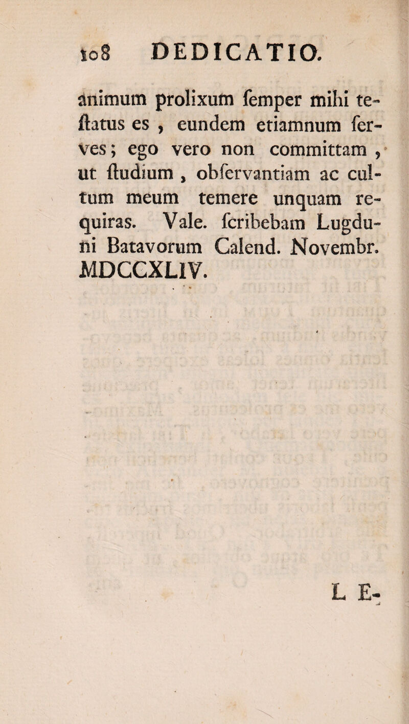 animum prolixum femper mihi te- flatus es , eundem etiamnum fer- Ves; ego vero non committam ,: ut ftudium , obfervantiam ac cul- tum meum temere unquam re- quiras. Vale. fcribebam Lugdu- hi Batavorum Calend. Novembr. MDCCXLIY. L E-