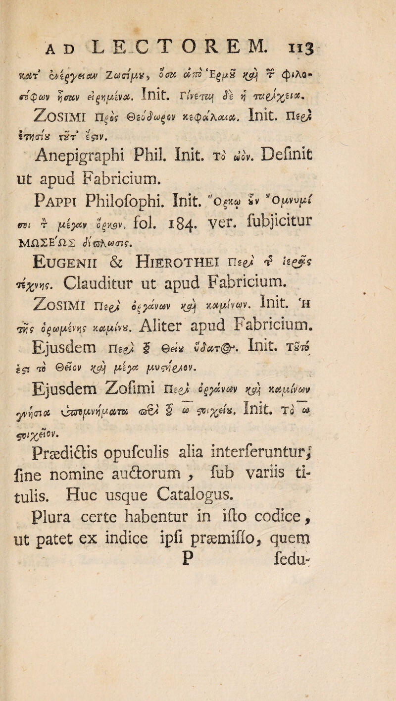 ^ AD LECTOREM. mna WT Gtoyear Zociug, dcm cau) EenS xq) T duxa-o e»Quy vexy cigquaa. Init. r&amp;ewa dà 4 aweixyum ZLOSIMI Ilic Osédeger xtQaAcm, lnit. Wei iqucis víT iow. Anepigraphi Phil Init. z? 4». Definit ut apud Fabricium. Part Philofophi. Init. *og $v opos ew T pMÁjev Gpuov. fol. 184. Vcr. fubjicitur MOZEQx dighens. EucEN:ü &amp; HigROTHEI reg 4 iceée Tes. Clauditur ut apud Fabricium. ZLOSIMI ri«gj écgovuy xg xapivav. Init. 'H qis ógahevue xauívs, Aliter. apud Fabricium. Ejusdem reg $ ess erg lnit. rs ig 48 OXov gg) píy« puse. Ejusdem Zofimi rm QpyeyGV wg) tela ya vVapuüuaTe eA S e sies, lnit. Tà « evior &amp;tv. Predictis opufculis alia interferunturj fine nomine auctorum , fub variis ti- tulis Huc usque Catalogus. Plura certe habentur in ifto codice, ut patet ex indice ipfi premifío, quem P fedu-