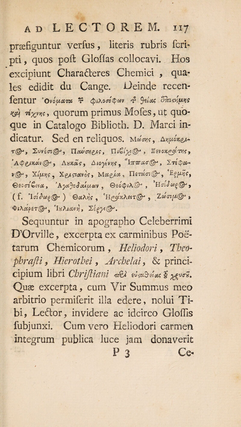 d ADILIEC TO R3jE M. « 133 prefiguntur verfus, literis rubris fcri-- pti, quos poft Gloffas collocavi. Elos excipiunt Characteres Chemici , qua- les edidit du Cange. Deinde recen- fentur 'oviuam €&amp; duxoríQuy d Osa DInerpas 4g) TÉxy«, quorum primus Mofes, ut quo- que in Catalogo Biblioth. D. Marci in- dicatur. Sed en reliquos. Mate, Aupcngs- TÓ», Xwín(s, Ilavougac, VliGouQ , Eevoxpoame, 'AQgmavG , Askae, Awywus, LrmacQ, XTíon- v0, X(uue, Xesumoc, Magia, lertcuQ* , Eepis, GeciGan, 'Ay4udoaipey ,| OtóQiA C , 'HeideeQ ; (f. 'IcidesQ-) OaAxic, 'HecxAetTO, Zen» QiAEpITÓ, IHAaiaw 9 , XieganOr. | Sequuntur in apographo Celeberrimi D'Orville, excerpta ex carminibus Po&amp;- tarum Chemicorum , He/iodori , 'Tbeo- phrafii, Hierotbei ,| Mrcbelai, &amp; princt- cipium libri Chriftiani «XA eUsxO dag 9 yeucE, Quz excerpta, cum Vir Summus meo arbitrio permiferit illa edere, nolui Ti- bi, Lector, invidere ac idcirco Gloffis fubjunxi. Cum vero Heliodori carmen integrum publica luce jam donaverit i3 Ce-