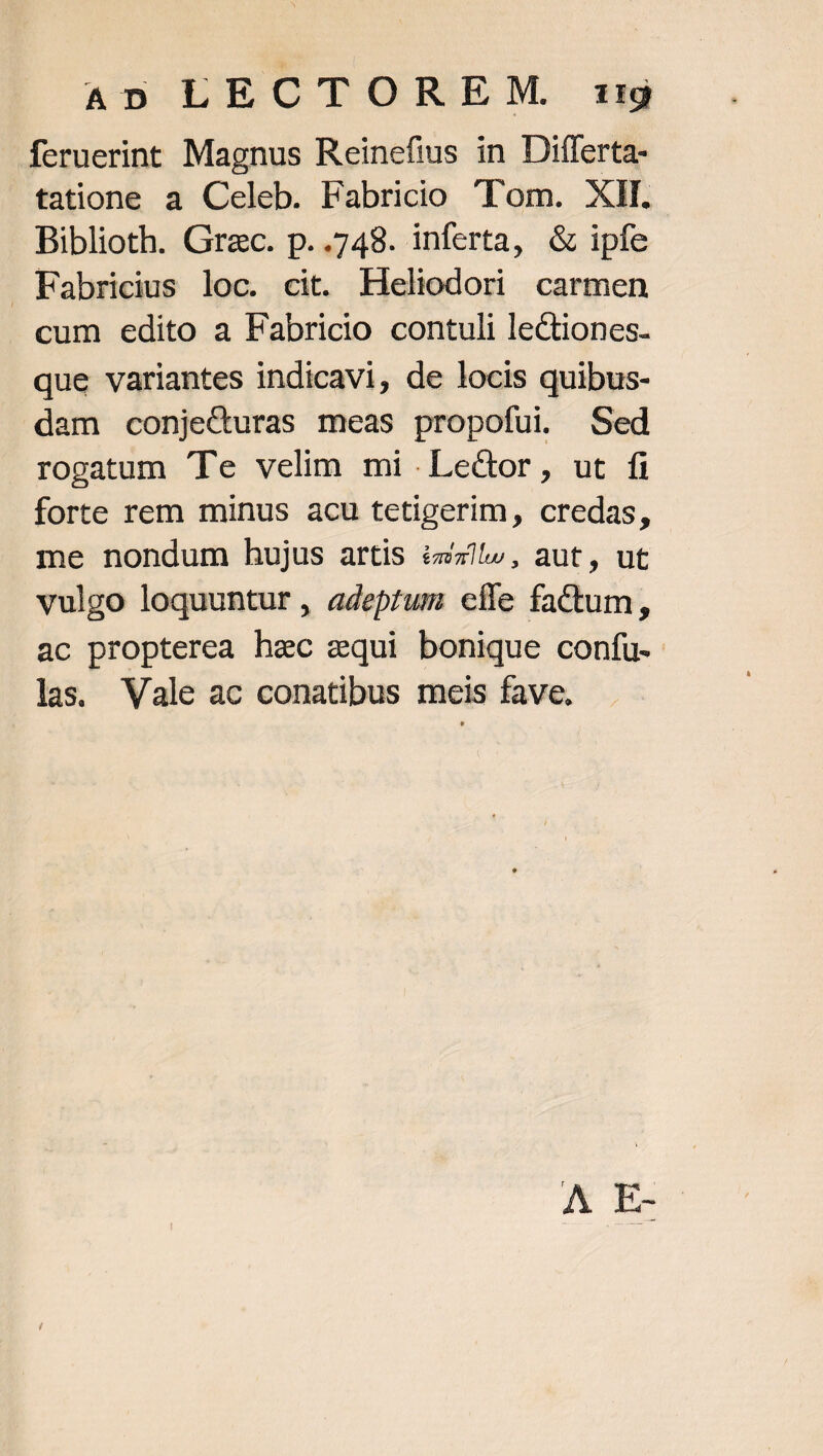 An ERCTOREM ti feruerint Magnus Reinefius in Differta- tatione a Celeb. Fabricio Tom. XI. Biblioth. Grac. p..748. inferta, &amp; ipfe Fabricius loc. cit. Heliodori carmen cum edito a Fabricio contuli lectiones- que variantes indicavi, de locis quibus- dam conje&amp;uras meas propofui. Sed rogatum Te velim mi .Lec&amp;or, ut fi forte rem minus acu tetigerim, credas, me nondum hujus artis éz/^,, aut, ut vulgo loquuntur, adeprum eíle factum, ac propterea hec equi bonique confu. las. Vale ac conatibus meis fave.