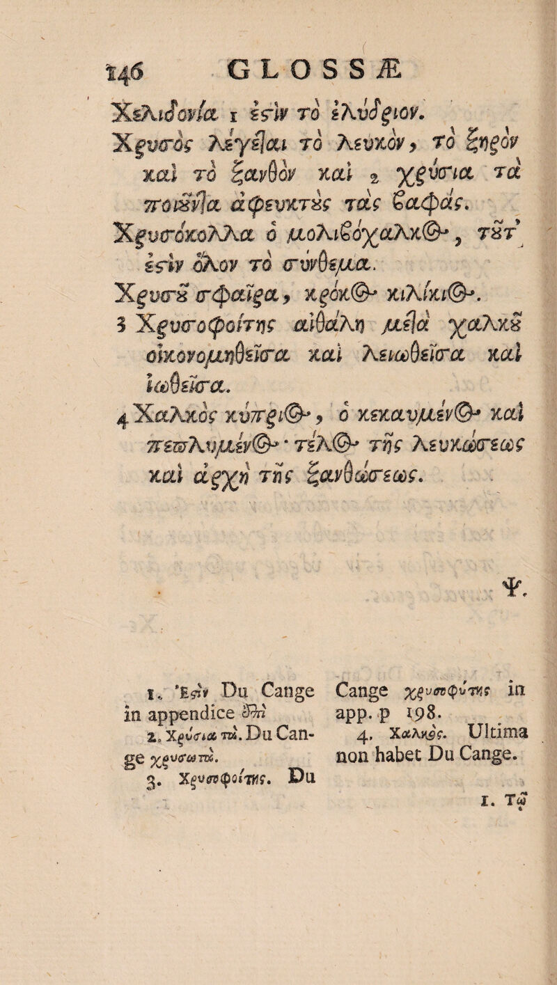 | 146 GLOSS ZZ Xegudovía x £s 7à £Avd guoy. X gucós Aya T0 AeUxOy, TO Engov xai vó £ayÜo xai E xii Td zroivia disvicrés quc Gadds. XeguccóxoNNa : A.oNie oy aX Q , Tür $siy óXoy 70 c'wÜsgua. Xevos odaiga, xgóxQ-» xixNÍuQ. 3 XevcodQoírae aiÜaAn- uda ax oixovouunÜsicos xa) Newsio — xad ic fisica. : 4 XaXxoc xvreiO- , 0 xexavuusvOs xod Tem AujL D» - TEN» 706 Nsuxa 0€ xui dgyn 72e ZaYüwosus. '&amp;d» Du Cange Cange xeveqQvme in in appendice dri app.p 1:98. : : x. Xeucia mà, DuCan- 4. Xe. Ultima | £e xgvcom. non habet Du Cange. 3. XeveeQoig. Du vs ' I. To LI