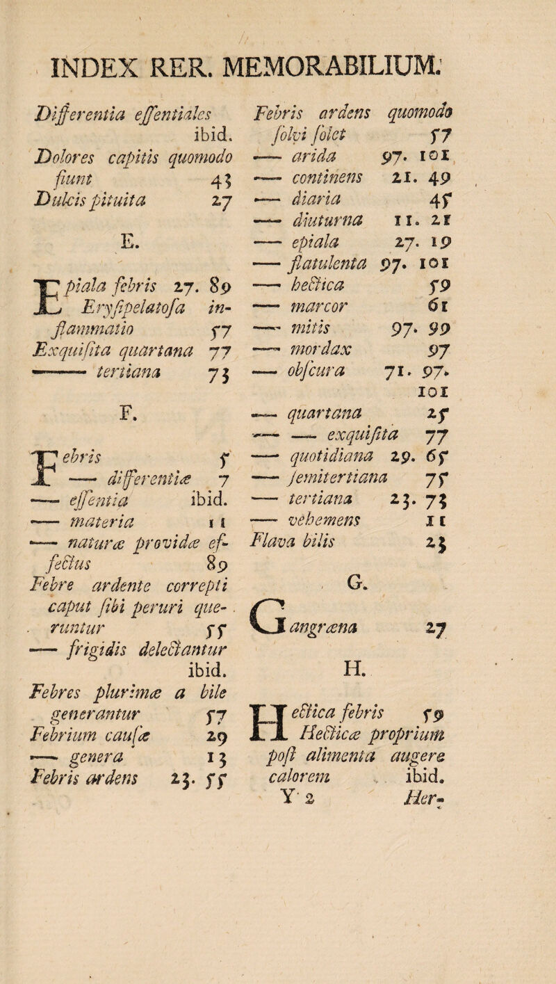ibid. Dolores. capitis quomodo fiunt 45 Dulcis pituita 17 B. E p fris 27. 89 Eryfpelatofa | in- flammatio by Exquifita quartana. 77 — dériiana 73 F. —À ellentia ibid. —— jihaateria 14 — nare provide ef- fe&amp;us ào Febre ardente. correpti runtur j$ — [frigidis deleantur ibid. Febres plurime a bile generantur — j7 Febrium cau[e 29 — eura rj Febris ardens — 23. yy . foloi folet $7 —— Fia 97. 1OI. — coniinetüs — 2X. 49 — diaria AY —— diuturna — Yr. 2E —— epiala 27. 19 — flaiulenta 97. 10t — betica $9 — narcor Ót —^ mordax 97 — obfcura |—- 71. 97. Jl10I -— quartana | 2$ -— — exquifia 77 —— quotidiana 29. 6y —— femiterttana 7y —— fePlURAL 7 x3. 3 —— vebemens It Flava bilis 23 2E. i C uocis 27 H. eica febris — $9 HeQice proprium pofl alimenta | augere calorem ibid. 3^ 2 Her -