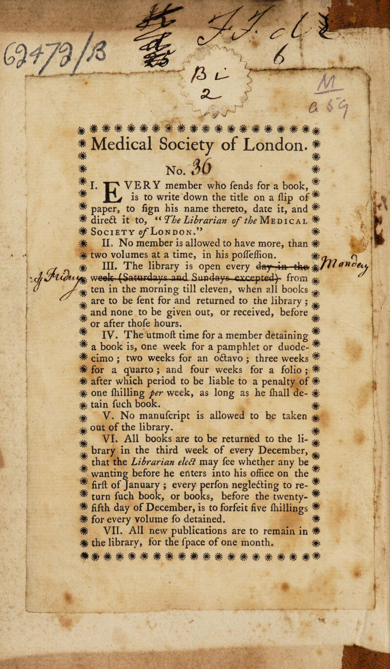 # # # # # m m m # # # of * m m s/ # # # m # * # # # # # # # # # # ^ ^ ^ Medical Society of London. ♦ No. $6 I. TT' VERY member who fends for a book, r> is to write down the title on a flip paper, to fign his name thereto, date it, and ^ direft it to, “ The Librarian of the Medical ^ SOCIETY O/LONDON.” # II. No member is aliowed to have more, than # two volumes at a time, in his poffeffion. III. The library is open every day- in the» 1atlc)^ week (Sat-urdays and^xmdays-excepted^ from ^ ten in the morning till eleven, when ali books ^ are to be lent for and returned to the library ; ^ and none to be given out, or received, before T or after thofe hours. IV. The utmoft time for a member detaining ^ a book is, one week for a pamphlet or duode- ^ cimo ; two weeks for an o£tavo ; three weeks ^ for a quarto ; and four weeks for a folio ; # after which period to be liable to a penalty of # one Ihilling per week, as long as he Ihall de- # tain fuch book. V. No manufcript is aliowed to be taken ^ out of the library. ^ VI. Ali books are to be returned to the li¬ brary in the third week of every December, ^ that the Librarian elett may fee vvhether any be wanting before he enters into his office on the ^ firlb of January ; every perfon negle&ing to re- ^ tum fuch book, or books, before the twenty- ^ fifth day of December, is to forfeit five fhillings ^ for every voluine fo detained. # VII. AU new publications are to remain in # the library, for the fpace of one month. # ###################
