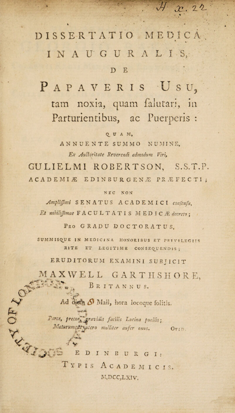DISSERTATIO MEDICA k r «• I N A U G U R A L I S, D E Papaveris -Usu tam noxia, quam falutari, ia - Parturientibus, ac Puerperis : Q_ U A M, ANNUENTE SUMMO N U MI N E, Ex AuEontate Reverendi admodum Viri, GULIELMI ROBERTSON, S.S.T.P. ACADEMIJE EDINBURGEN-® PRAEFECTI; NEC NON Amplijfimi SENATUS ACADEMICI confenfu. Et nobilijftmae FACULTATIS MEDICA5 decreto ; Pro GRADU DOCTO RATUS, SUMMISQUE IN MEDICINA HONORIBUS ET PRIVILEGIIS RITE ET LEGITIME CONSEQUENDIS ; ERUDITORUM EXAMINI SUBJICIT MAXWELL G A R T II S H O R E, jrLxT» t- > A r' < i . t ■ I?**- ■ V Britannu s. T ‘ - Ad dje% <9 Maii, hora locoque folitis. Parce, precor^^ravidis facilis Lucina puellis Maturumqifrxptero molliter aufer onus. /X. V Ovi T, 4 EDINBURGI: Typis Academici s. M,DCC,LXIV.