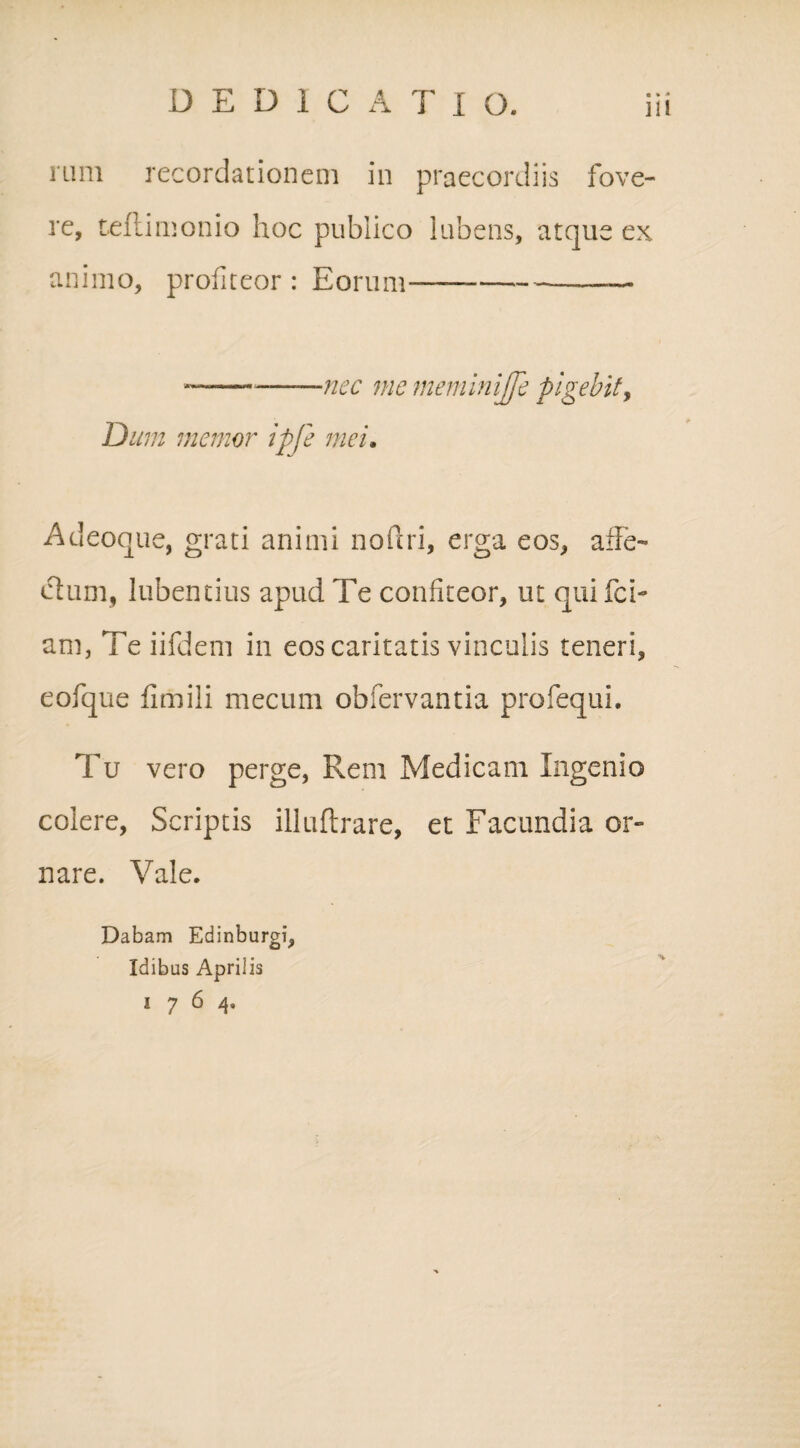 rum recordationem in praecordiis fove¬ re, teftimonio hoc publico lubens, atque ex animo, profiteor : Eorum--—— ——-—-—nec me meminijfe pigebit, Dum memor ipje mei. Adeoque, grati animi noftri, erga eos, affe¬ ctum, iubentius apud Te confiteor, ut quifci- am, Te iifdem in eos caritatis vinculis teneri, eofque fimili mecum obfervantia profequi. Tu vero perge, Rem Medicam Ingenio colere, Scriptis illuftrare, et Facundia or¬ nare. Vale. Dabam Edinburgi, Idibus Aprilis