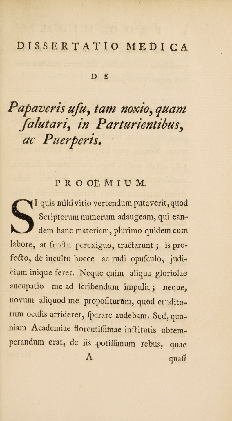 D E Papaveris ufu, tam noxio, quam falutari, in Parturientibus, ac Puerperis. P R O OE M I U M. SI quis mihi vitio vertendum putaverit,quod Scriptorum numerum adaugeam, qui ean¬ dem hanc materiam, plurimo quidem cum labore, at fructu perexiguo, tra&arunt; is pro» fedto, de inculto hocce ac rudi opufculo, judi¬ cium inique feret. Neque enim aliqua gloriolae aucupatio me ad fcribendum impulit \ neque* novum aliquod me propoli turum, quod erudito¬ rum oculis arrideret, Iperare audebam* Sed, quo¬ niam Academiae florentiiliftiae infhitutis obtem¬ perandum erat, de iis potiffimum rebus, quae A quali