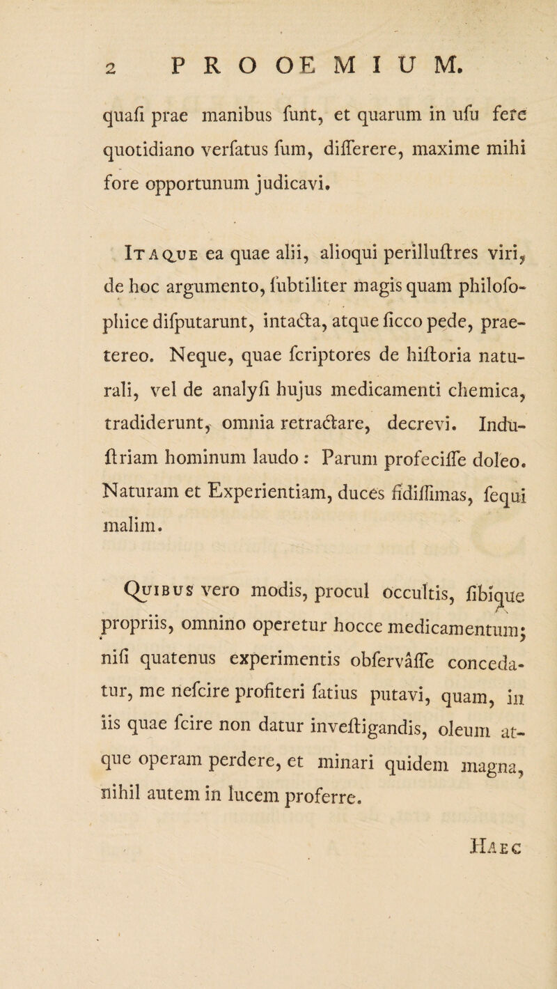 quali prae manibus funt, et quarum in ufu fete quotidiano verfatus fum, differere, maxime mihi fore opportunum judicavi. Itaque ea quae alii, alioqui perilluftres viri, de hoc argumento, fubtiliter magis quam philofo- phice difputarunt, intadta, atque licco pede, prae¬ tereo. Neque, quae fcriptores de hilloria natu¬ rali, vel de analyfi hujus medicamenti chemica, tradiderunt, omnia retra&are, decrevi. Indu- ftriam hominum laudo : Parum profeciffe doleo. Naturam et Experientiam, duces fidiffimas, fequi malim. Quibus vero modis, procul occultis, fibique propriis, omnino operetur hocce medicamentum; nid quatenus experimentis obfervaffe conceda¬ tur, me nefcire profiteri fatius putavi, quam, m iis quae fcire non datur inveftigandis, oleum at¬ que operam peidere, et minari quidem magna, nihil autem in lucem proferre. Haec