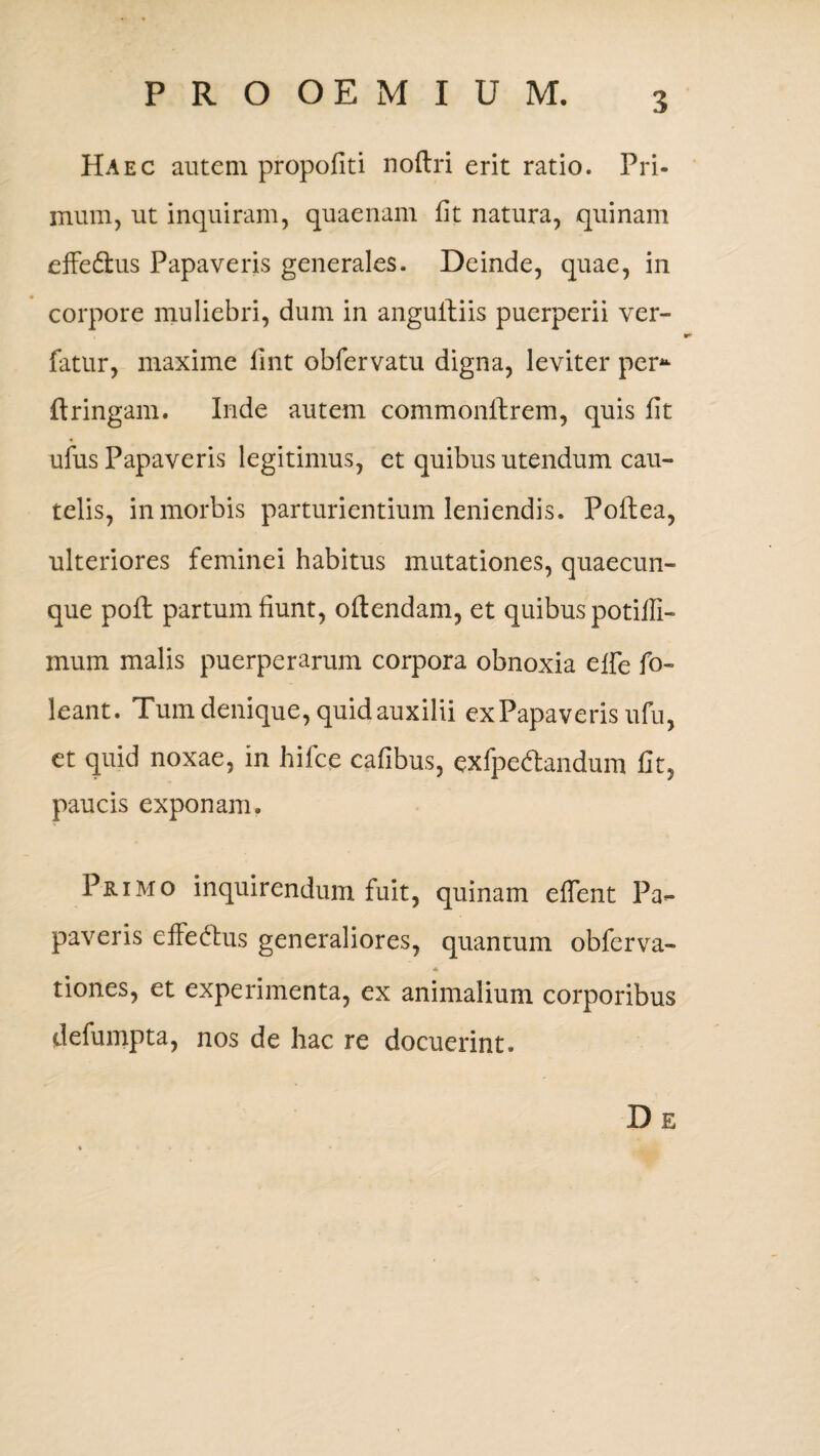 Haec autem propofiti noftri erit ratio. Pri¬ mum, ut inquiram, quaenam fit natura, quinam effe&us Papaveris generales. Deinde, quae, in corpore muliebri, dum in angultiis puerperii ver- fatur, maxime fint obfervatu digna, leviter per* ftringam. Inde autem commonilrem, quis fit ufus Papaveris legitimus, et quibus utendum cau¬ telis, in morbis parturientium leniendis. Poftea, ulteriores feminei habitus mutationes, quaecun¬ que poil partum fiunt, oftendam, et quibus potiffi- mum malis puerperarum corpora obnoxia effe fo- leant. Tum denique, quid auxilii ex Papaveris ufu, et quid noxae, in hifce cafibus, exfpedandum fit, paucis exponam. Primo inquirendum fuit, quinam effent Pa¬ paveris efiedhis generaliores, quantum obfcrva- * tiones, et experimenta, ex animalium corporibus defumpta, nos de hac re docuerint. De
