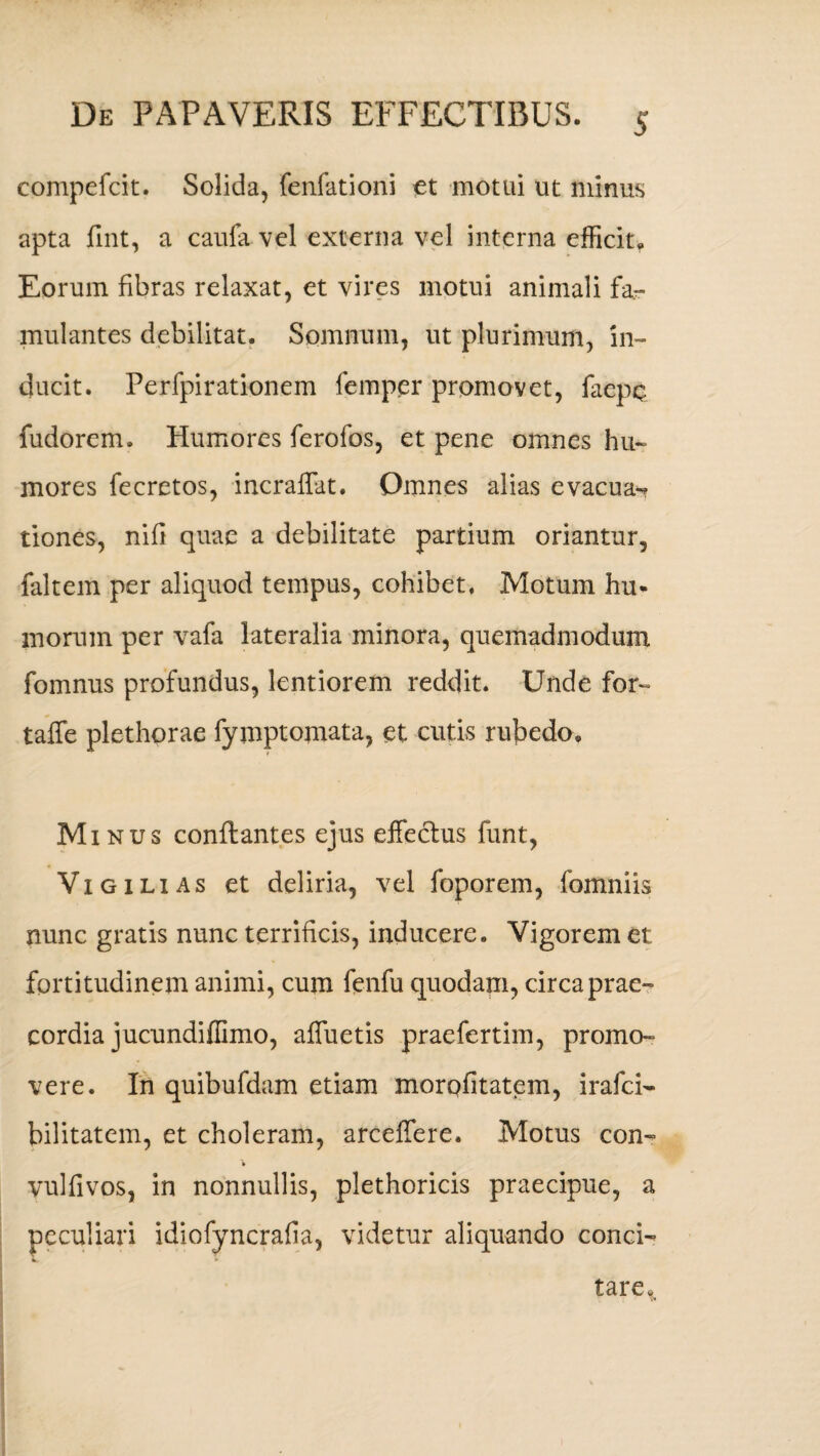 compefcit. Solida, fenfationi et motui ut minus apta fint, a caufa vel externa vel interna efficit,, Eorum fibras relaxat, et vires motui animali far mulantes debilitat. Somnum, ut plurimum, in¬ ducit. Perfpirationem femper promovet, faepc fudorem. Humores ferofos, et pene omnes hu¬ mores fecretos, incraffat. Omnes alias evacua-? tiones, nifi quae a debilitate partium oriantur, faltem per aliquod tempus, cohibet. Motum hu¬ morum per vafa lateralia minora, quemadmodum fomnus profundus, lentiorem reddit. Unde for- taffe plethorae fymptomata, et cutis rubedo. M inus conflantes ejus effectus funt, Vigilias et deliria, vel foporem, fomniis nunc gratis nunc terrificis, inducere. Vigorem et fortitudinem animi, cum fenfu quodam, circa prae¬ cordia jucundiffimo, affuetis praefertim, promo¬ vere. In quibufdam etiam morofitatem, irafci- bilitatem, et choleram, arceffere. Motus con- » vulfivos, in nonnullis, plethoricis praecipue, a peculiari idiofyncrafia, videtur aliquando conci- L. * tare.