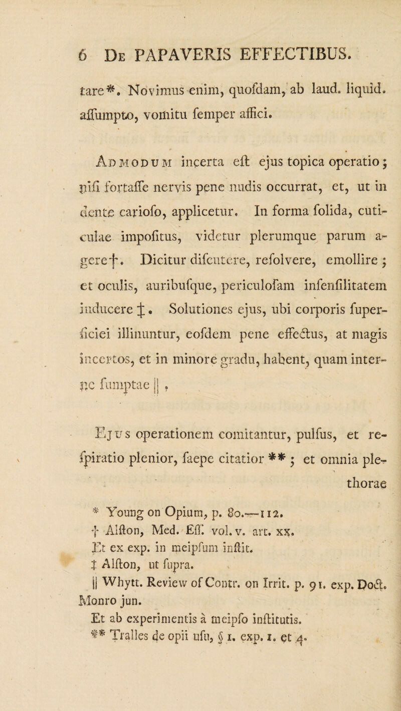 tare^» Novimus enim, quofdam, ab laud. liquid. affumpto, vomitu femper affici. Admodum incerta eft ejus topica operatio; pifi fortaffe nervis pene nudis occurrat, et, ut in ciente eariofo, applicetur* In forma folida, cuti¬ culae impofitus, videtur plerumque parum a- gere j'. Dicitur difcutere, refol vere, emollire; et oculis, auribufque, periculofam infenfilitatem inducere J • Solutiones ejus, ubi corporis fuper- ficiei illinuntur, eofdem pene effectus, at magis incertos, et in minore gradu, habent, quam inter¬ ite fumptae || . Ejus operationem comitantur, pulfus, et re- fpiratio plenior, faepe citatior ** ; et omnia ple- thorae # Young on Opium, p. 112. f Alfton, Med. Eff vol. v. arc. xx. Et ex exp. in mcipfum inftit. | Alfton, ut fupra. || Whytt. Review of Conti*, on Irrit. p. 91, exp. Pod* Monro jun. Et ab experimentis a meipfo inflitutis. f ^ Tralles de opii ufti, § u exp, 1. et 4.