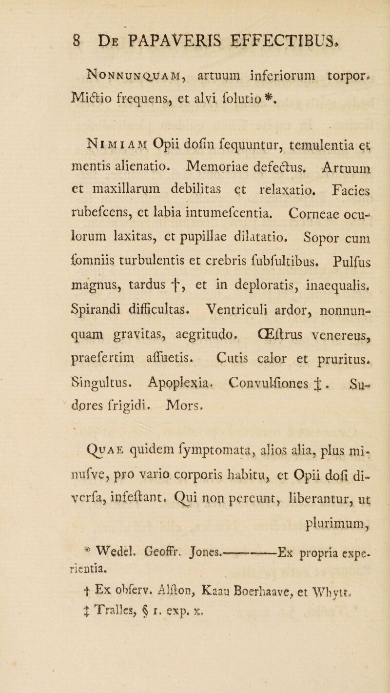 Nonnunqajam, artuum inferiorum torpor* Mi&io frequens, et alvi folutio*. Nimia m Opii dofin fequuntur, temulentia et mentis alienatio. Memoriae defectus. Artuum et maxillarum debilitas et relaxatio. Facies rubefcens, et labia intumelcentia. Corneae ocm lorum laxitas, et pupillae dilatatio. Sopor cum fomniis turbulentis et crebris fubfultibus. Pulfus magnus, tardus f, et in deploratis, inaequalis. Spirandi difficultas. Ventriculi ardor, nonnun- quam gravitas, aegritudo. GEltrus venereus, praefertim affuetis. Cutis calor et pruritus. Singultus. Apoplexia» Convulfiones j*. Su¬ dores frigidi. Mors. Quae quidem fyrnptornata, alios alia, plus mi- nufve, pro vario corporis habitu, et Opii dofi di- verfa, infeilant. Qui non pereunt, liberantur, ut plurimum, * Wedel. Geoffr. Jones.- Ex propria expe- rientia. t Ex obferv. Alfton, Kaau Boerhaave, et Whytt. X Tralles, § r, exp. x.
