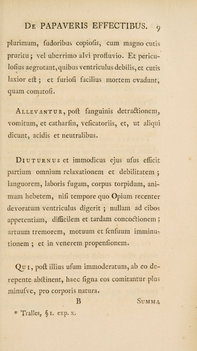 9 plurimum, fudoribus copiofis, cum magno cutis pruritu; vel uberrimo alvi profluvio. Et pericu- loflus aegrotant,quibus ventriculus debilis, et cutis laxior e A; et furiofl facilius mortem evadunt, quam comatofl. Allevantur, pofl fanguinis detradtionem, vomitum, et catharfin, veficatoriis, et, ut aliqui dicunt, acidis et neutralibus. Di uturnus et immodicus ejus ufus efficit partium omnium relaxationem et debilitatem ; languorem, laboris fugam, corpus torpidum, ani¬ mum hebetem, nifl tempore quo Opium recenter devoratum ventriculus digerit ; nullam ad cibos appetentiam, difficilem et tardam concodlionem ; artuum tremorem, motuum et fenfuum imminu* tionem ; et in venerem propenflonem. Qu i, pofl: illius ufum immoderatum, ab eo de¬ repente abflinent, haec figna eos comitantur plus minufve, pro corporis natura. B SUMM4 / * Tralles, § i. exp. x.