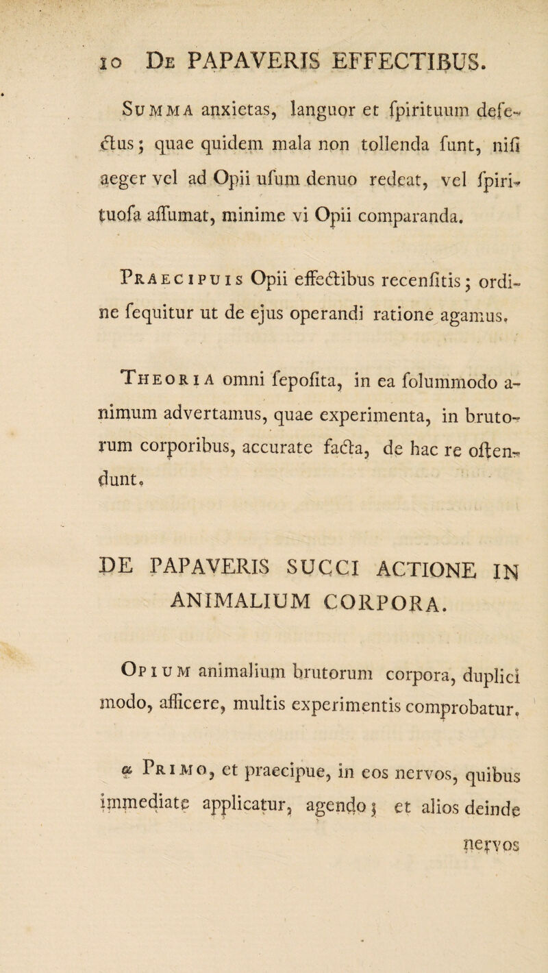 Summa anxietas, languor et fpirituum defe- cius; quae quidem mala non tollenda funt, nili aeger vel ad Opii ufum denuo redeat, vel fpiri- tuofa afTumat, minime vi Opii comparanda. Praecipuis Opii effedlibus recenfitis; ordi- ne fequitur ut de ejus operandi ratione agamus. Theoria omni fepofita, in ea folummodo a- nimum advertamus, quae experimenta, in bruto¬ rum corporibus, accurate fada, de hac re often- dunt. DE PAPAVERIS SUCCI ACTIONE IN ANIMALIUM CORPORA. Opium animalium brutorum corpora, duplici inodo, afficere, multis experimentis comprobatur, 9 Primo, et praecipue, in eos nervos, quibus immediate applicatur, agendo j et alios deinde nervos