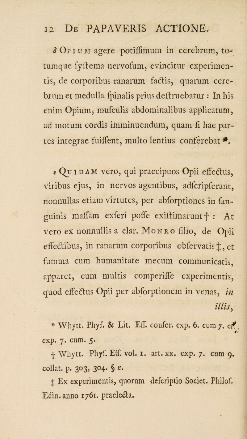 i 0p i u m agere potiflimuin in cerebrum, to¬ tumque fyftema nervofum, evincitur experimen¬ tis, de corporibus ranarum factis, quarum cere¬ brum et medulla fpinalis prius definiebatur : In his enim Opium, mufculis abdominalibus applicatum, ad motum cordis imminuendum, quam fi hae par¬ tes integrae fuiffent, multo lentius conferebat eQuiD am vero, qui praecipuos Opii effeclus, viribus ejus, in nervos agentibus, adfcripferailt, nonnullas etiam virtutes, per abforptiones in fan- guinis maffain exferi poffe exiflimaruntf ; At vero ex nonnullis a clar. Monro filio, de Opii effeclibus, in ranarum corporibus obfervatis et fumma cum humanitate inecum communicatis, apparet, eum multis comperiffe experimentis, quod effedtus Opii per abforptionem in venas, in illis, * Whytt. Phyf. & Lit. Eff. confer, exp. 6. cum 7. c? exp. 7. cum. 5. f Whytt. Phyf. Eff. vol. 1. art. xx. exp. 7. cum 9, collat. p. 303, 304. § e. i Ex experimentis, quorum defcriptio Societ. Philof. Edin.anno 1761. praeledta.
