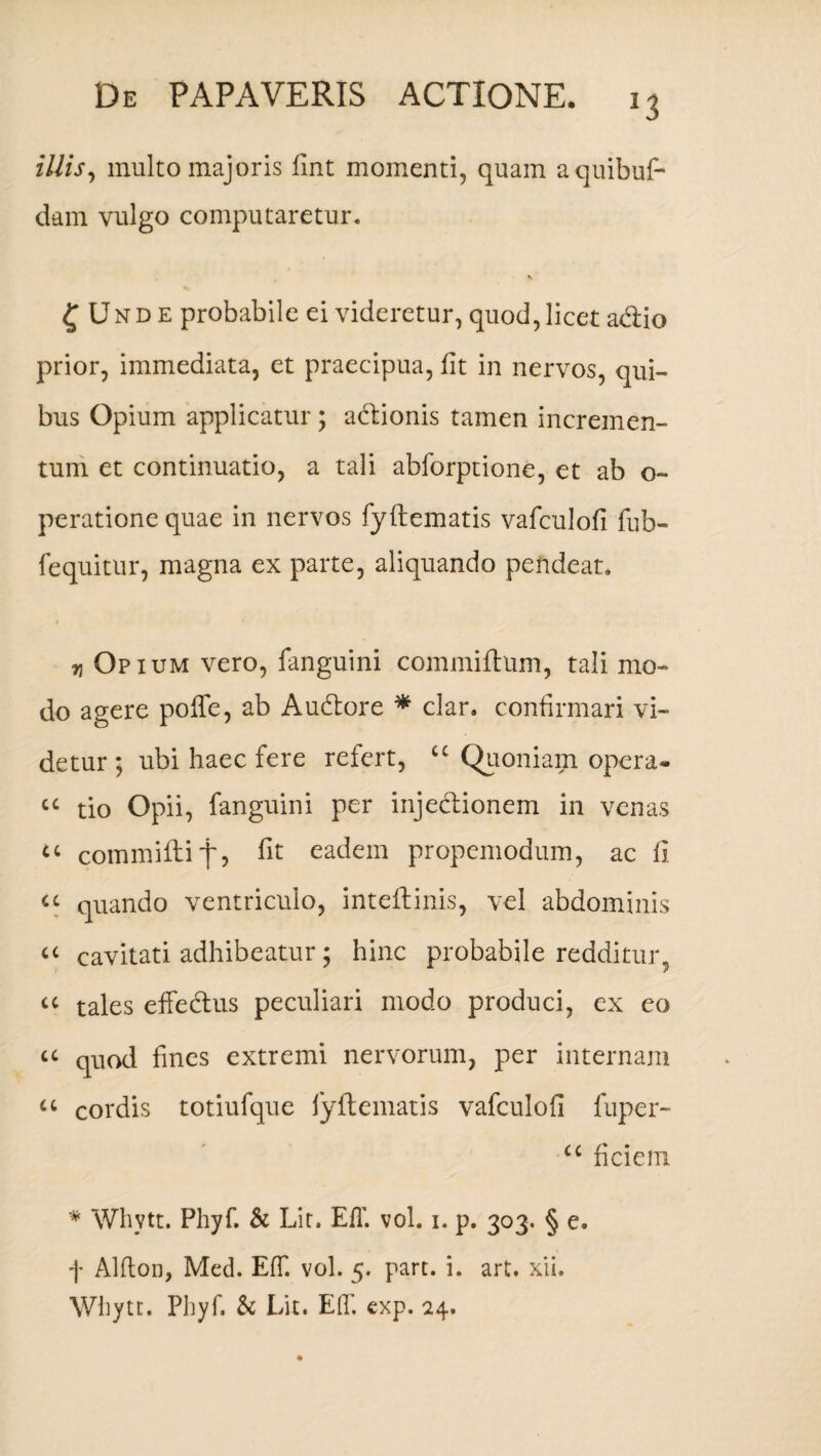 J3 illis, multo majoris fint momenti, quam aquibuf- dam vulgo computaretur. ^ Unde probabile ei videretur, quod, licet adiio prior, immediata, et praecipua, iit in nervos, qui¬ bus Opium applicatur ; adionis tamen incremen¬ tum et continuatio, a tali abforptione, et ab o- peratione quae in nervos fyftematis vafculoii fub- fequitur, magna ex parte, aliquando pendeat. ^ Opium vero, fanguini commiftum, tali mo¬ do agere poffe, ab Audore * clar. confirmari vi¬ detur ; ubi haec fere refert, cc Quoniam opera» cc tio Opii, fanguini per injedionem in venas u commiftif, iit eadem propemodum, ac fi u quando ventriculo, inteftinis, vel abdominis a cavitati adhibeatur; hinc probabile redditur, u tales effectus peculiari modo produci, ex eo a quod fines extremi nervorum, per internam a cordis totiufque iyftematis vafculoii fuper- u ficiem * Whytt. Phyf. & Lit. EiT. vol. i. p. 303. § e. f Aliton, Med. EfT. vol. 5. part. i. art. xii* Whytt. Pliyf. k Lit. Edi exp. 24.