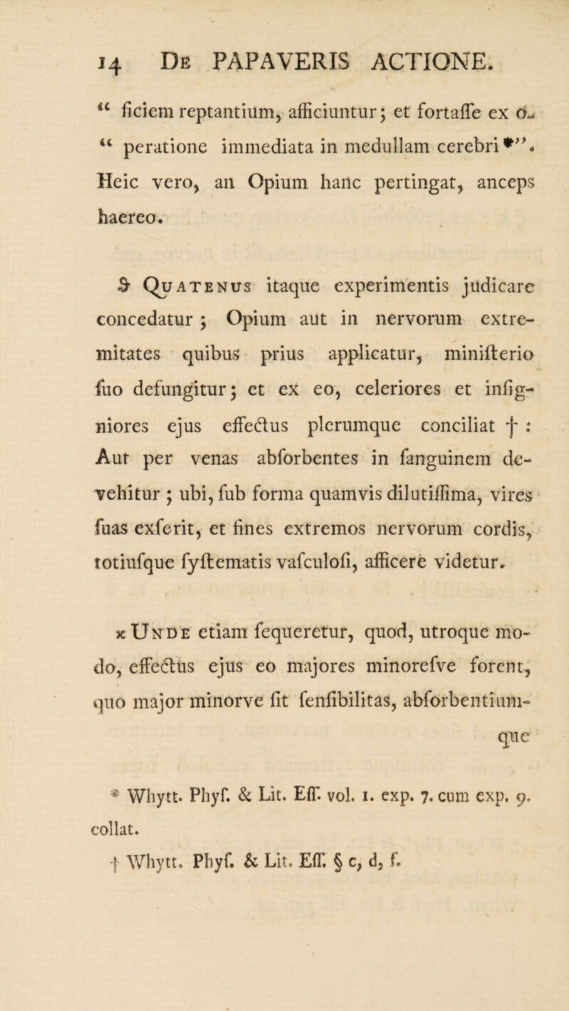 u ficiem reptantium, afficiuntur; et fortaffe ex cb 4C peratione immediata in medullam cerebri Heic vero, an Opium hartc pertingat, anceps haereo. ^ Qu AT enus itaque experimentis judicare concedatur ; Opium aut in nervorum extre¬ mitates quibus prius applicatur, minifterio fuo defungitur; et ex eo, celeriores et infig- niores ejus effectus plerumque conciliat f : Aut per venas abforbentes in fanguinem de¬ vehitur ; ubi, fub forma quamvis dilutiffima, vires fuas exferit, et fines extremos nervorum cordis, totiufque fyflematis vafculofi, afficere videtur. kUnde etiam fequeretur, quod, utroque mo¬ do, effe&us ejus eo majores minorefve forent, quo major minorve fit fenfibilitas, abforbentium- que # Whytt. Phyf. & Lit. Eff. vol. i. cxp. 7« cum exp, 9, coli at. f Whytt, Phyf. & Lit. Eff. § c, d, f.