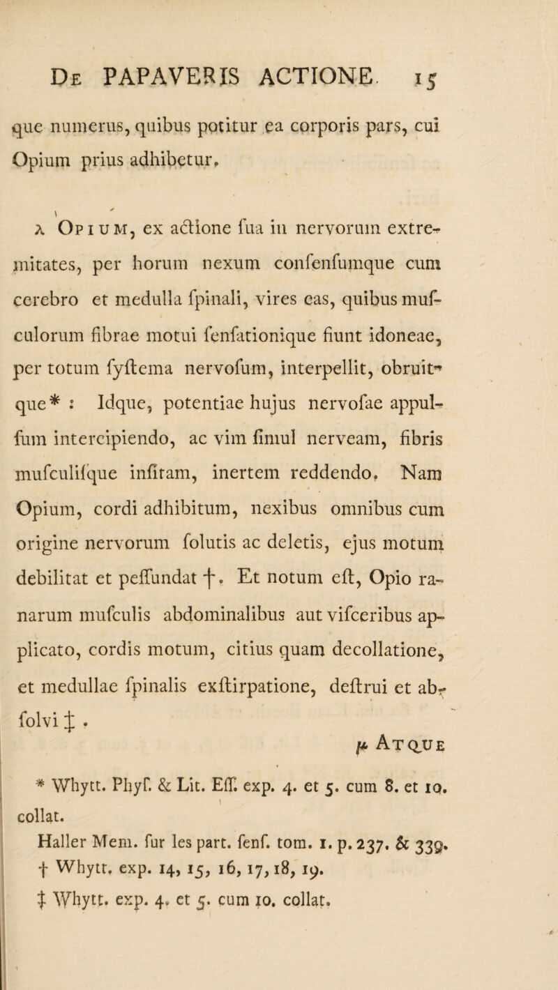 que numerus, quibus potitur ea corporis pars, cui Opium prius adhibetur. * a Opium, ex a&ione lua in nervorum extre^- mitates, per horum nexum confenfumque cum cerebro et medulla fpinali, vires eas, quibus muf- culorum fibrae motui fenfationique fiunt idoneae, per totum fyftema nervofum, interpedit, obruit^ que*: Idque, potentiae hujus nervofae appul- fum intercipiendo, ac vim limul nerveam, fibris mufculifque infitam, inertem reddendo. Nam Opium, cordi adhibitum, nexibus omnibus cum origine nervorum folutis ac deletis, ejus motum debilitat et peffundat f. Et notum eft, Opio ra¬ narum mufculis abdominalibus aut vifceribus ap¬ plicato, cordis motum, citius quam decollatione, et medullae fpinalis exflirpatione, deftrui et ab- folvi J . pAtque * Whytt. Phyf. & Lit. EfT. exp. 4. et 5. cum S. et iq. 1 collat. Haller Meni, fur les part. fenf. tom. i. p. 237. & 339, f Whytt. exp. 14, 15, 16, 17,18, 19. % Whytt. exp. 4. et 5. cum 10. collat.