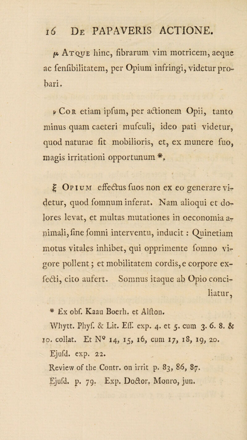 p Atque hinc, fibrarum vim motricem, aeque ac fenfibilitatem, per Opium infringi, videtur pro¬ bari . s# Cor etiam iplum, per actionem Opii, tanto minus quam caeteri mufculi, ideo pati videtur, quod naturae fit mobilioris, et, ex munere fuo, magis irritationi opportunum £ Opium efFedus fuos non ex eo generare vN detur, quod fomnum inferat. Nam alioqui et do¬ lores levat, et multas mutationes in oeconomia a^- nimali, fine fomni interventu, inducit: Quinetiam motus vitales inhibet, qui opprimente fomno vi¬ gore pollent; et mobilitatem cordis, e corpore ex- fedli, cito aufert. Somnus itaque ab Opio conci¬ liatur, % Ex obf. Kaau Boerh. et Alflon. Whytt. Phyf. & Lit. EOi exp. 4. et 5. cum 3. 6. 8. & 10. collat. Et N° 14, 15, 16, cum 17, 18, 19, 20. Ejufd. exp. 22. Review of the Contr. on irrit p. 83, 86, 87. Ejufd. p. 79. Exp, Do&or» Monro, jun.