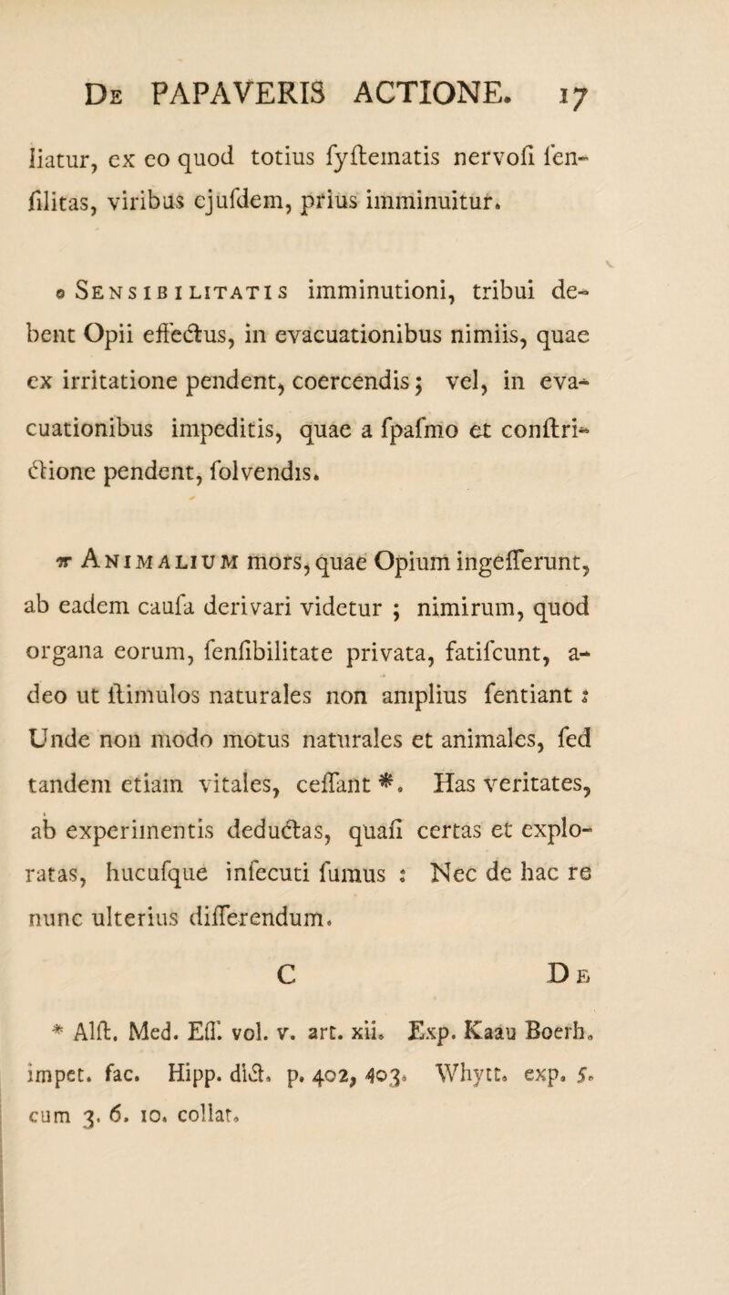 liatur, cx co quod totius fyflematis nervofl len- filitas, viribus ejufdem, prius imminuitur* 0 Sensib 1 litatis imminutioni, tribui de¬ bent Opii effectus, in evacuationibus nimiis, quae ex irritatione pendent, coercendis; vel, in eva-* cuationibus impeditis, quae a fpafmo et conftri- itione pendent, folvendis* ir Animalium mors,quae Opium ingefferunt, ab eadem caufa derivari videtur ; nimirum, quod organa eorum, fenfibilitate privata, fatifeunt, a- deo ut ilimulos naturales non amplius fentiant 2 Unde non modo motus naturales et animales, fed tandem etiam vitales, ceffant*. Has veritates, ab experimentis deductas, quafi certas et explo¬ ratas, hucufque infecuti fumus : Nec de hac re nunc ulterius differendum. C D e * Alit. Med. Eff. vol. v. art. xib Exp. Kaau Boerb. impet. fac. Hipp. di6t, p. 402, 403* Whytt. exp. §* cum 3, 6, 10. collat*