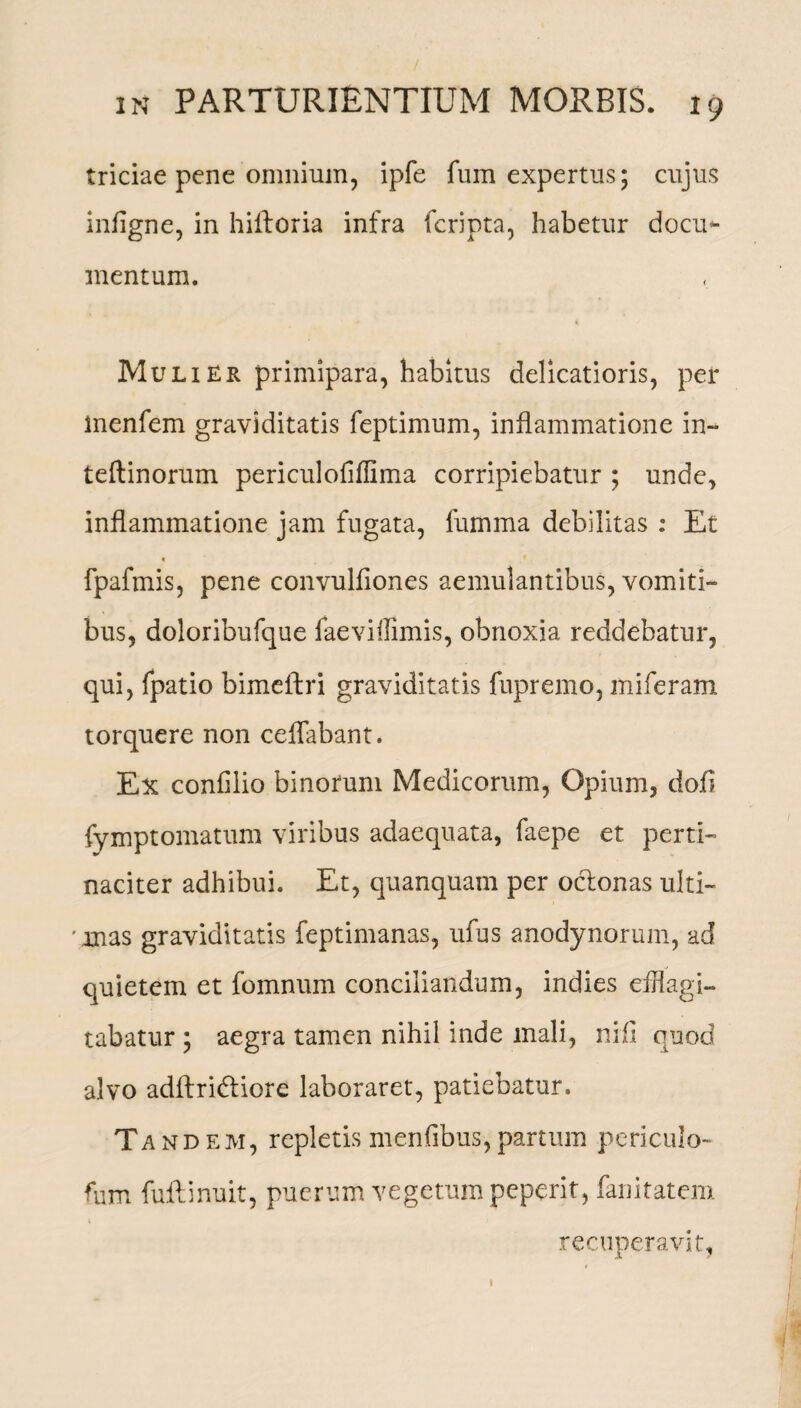 triciae pene omnium, ipfe fum expertus; cujus infigne, in hiiloria infra fcripta, habetur docu*- mentum. Mulier primipara, habitus delicatioris, per inenfem graviditatis feptimum, inflammatione in- teftinorum peri cui ofiflima corripiebatur ; unde, inflammatione jam fugata, fumma debilitas : Et « fpafmis, pene convulfiones aemulantibus, vomiti¬ bus, doloribufque faeviffimis, obnoxia reddebatur, qui, fpatio bimeftri graviditatis fupremo, miferam torquere non ceffabant. Ex confilio binorum Medicorum, Opium, dofi fymptomatum viribus adaequata, faepe et perti¬ naciter adhibui. Et, quanquam per oclonas ulti- ' mas graviditatis feptimanas, ufus anodynorum, ad quietem et fomnum conciliandum, indies efflagi¬ tabatur ; aegra tamen nihil inde mali, nifi quod alvo adftridliore laboraret, patiebatur. Tandem, repletis menfibus,partum periculo- fum fuftinuit, puerum vegetum peperit, fanitatem i recuperavit, 1