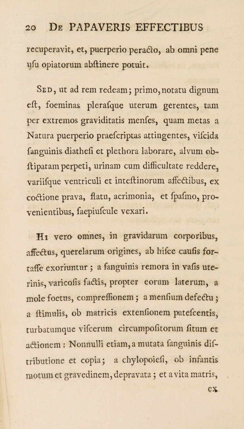 recuperavit, et, puerperio peradlo, ab omni pene ufu opiatorum abftinere potuit. Sed, ut ad rem redeam; primo,notatu dignum eft, foeminas plerafque uterum gerentes, tam per extremos graviditatis menfes, quam metas a Natura puerperio praefcriptas attingentes, vifcida fanguinis diathefi et plethora laborare, alvum ob¬ it ipatam perpeti, urinam cum difficultate reddere, variifque ventriculi et inteflinorum affeftibus, ex eo&ione prava, flatu, acrimonia, et fpafmo, pro¬ venientibus, faepiufcule vexari. Hi vero omnes, in gravidarum corporibus, affectus, querelarum origines, ab hifce caufis for- taffe exoriuntur ; a fanguinis remora in vafis ute¬ rinis, varicofis fadtis, propter eorum laterum, a mole foetus, compreffionem; a menfium defedhi ; a ftimulis, ob matricis extenfionem patelcentis, turbatumque vifcerum circumpofitorum litum et adtionem: Nonnulli etiam, a mutata fanguinis dif- tributione et copia; a chylopoiefi, ob infantis motum et gravedinem, depravata; et a vita matris, ,