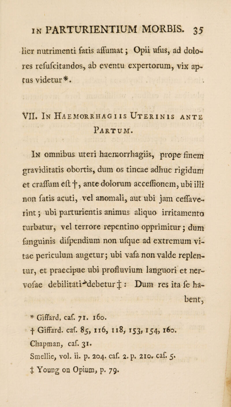 lier nutrimenti fatis affumat; Opii ufus, ad dolo¬ res refufcitandos, ab eventu expertorum, vix ap¬ tus videtur*. VII. In Haemorrhagiis Uterinis ante Partum. In omnibus uteri haeraorrhagiis, prope finem graviditatis obortis, dum os tincae adhuc rigidum et craffum eft f, ante dolorum acceffionem, ubi illi non fatis acuti, vel anomali, aut ubi jam ceflave- rint ; ubi parturientis animus aliquo irritamento turbatur, vel terrore repentino opprimitur; dum fanguinis difpendium non ufque ad extremum vi¬ tae periculum augetur; ubi vafa non valde replen¬ tur, et praecipue ubi profluvium languori et ner- vofae debilitati^debetur J : Dum res ita fe ha¬ bent, * Giffard, caf. 71. 160. f Giffard. caf. 85, 116, 118, 153, 154, 160. Chapman, caf. 31. Smellie, vol. ii. p. 204. caf. 2. p. 210. caf. 5. t Young on Opium, p. 79.