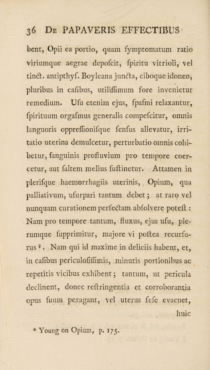 bent, Opii ea portio, quam fymptomatum ratio viriumque aegrae depofcit, fpiritu vitrioli, ve! tindh antipthyf. Boyleana junfta, ciboque idoneo, pluribus in cafibus, utiliflimum fore invenietur remedium. Ufu etenim ejus, fpafmi relaxantur, fpirituum orgafmus generalis compefcitur, omnis languoris oppreflionifque fenfus allevatur, irri¬ tatio uterina demulcetur, perturbatio omnis cohi¬ betur, fanguinis profluvium pro tempore coer¬ cetur, aut faltem melius fuflinetur. Attamen in plerifque haemorrhagiis uterinis, Opium, qua palliativum, ufurpari tantum debet; at raro vel nunquam curationem perfectam abfolvere poteil : Nam pro tempore tantum, fluxus, ejus ufu, ple¬ rumque fupprimitur, majore vi poltea recurfu- rus *. Nam qui id maxime in deliciis habent, et, in cafibus periculofiflimis, minutis portionibus ac repetitis vicibus exhibent; tantum, ut pericula declinent, donec reflringentia et corroborantia opus fuum peragant, vel uterus fefe evacuet, huic